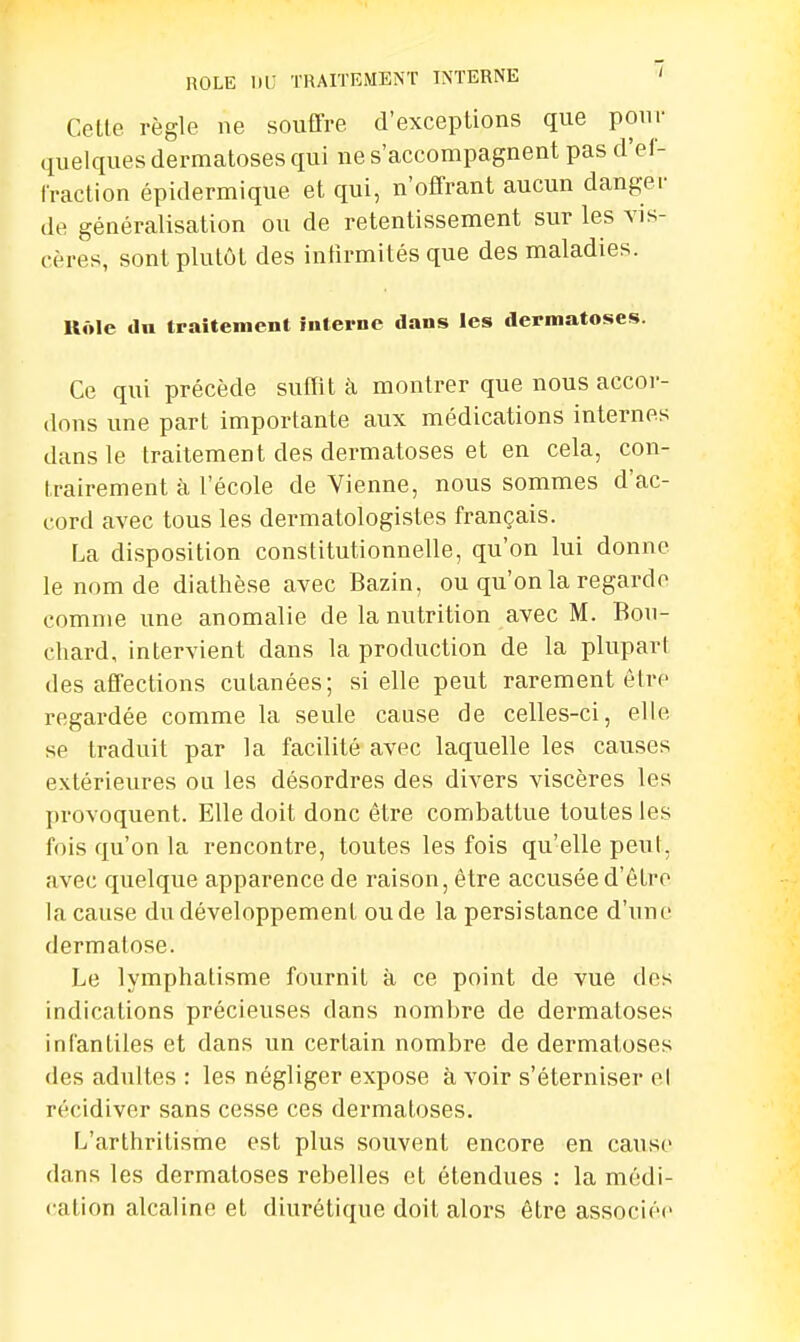 Cette règle ne souffre d'exceptions que pour quelques dermatoses qui ne s'accompagnent pas d'ef- fraction épidermique et qui, n'offrant aucun danger de généralisation ou de retentissement sur les vis- cères, sont plutôt des infirmités que des maladies. Uôle dn traitement interne dans les dermatoses. Ce qui précède suffit à montrer que nous accor- dons une part importante aux médications internes dans le traitement des dermatoses et en cela, con- trairement à l'école de Vienne, nous sommes d'ac- cord avec tous les dermatologistes français. La disposition constitutionnelle, qu'on lui donne le nom de diathèse avec Bazin, ou qu'on la regarde comme une anomalie de la nutrition avec M. Bou- chard, intervient clans la production de la plupart des affections cutanées; si elle peut rarement être regardée comme la seule cause de celles-ci, elle se traduit par la facilité avec laquelle les causes extérieures ou les désordres des divers viscères les provoquent. Elle doit donc être combattue toutes les fois qu'on la rencontre, toutes les fois qu'elle peut, avec quelque apparence de raison, être accusée d'être la cause du développement ou de la persistance d'une dermatose. Le lymphatisme fournit à ce point de vue des indications précieuses dans nombre de dermatoses infantiles et dans un certain nombre de dermatoses des adultes : les négliger expose à voir s'éterniser el récidiver sans cesse ces dermatoses. L'arthritisme est plus souvent encore en cause dans les dermatoses rebelles et étendues : la médi- cation alcaline et diurétique doit alors être associée