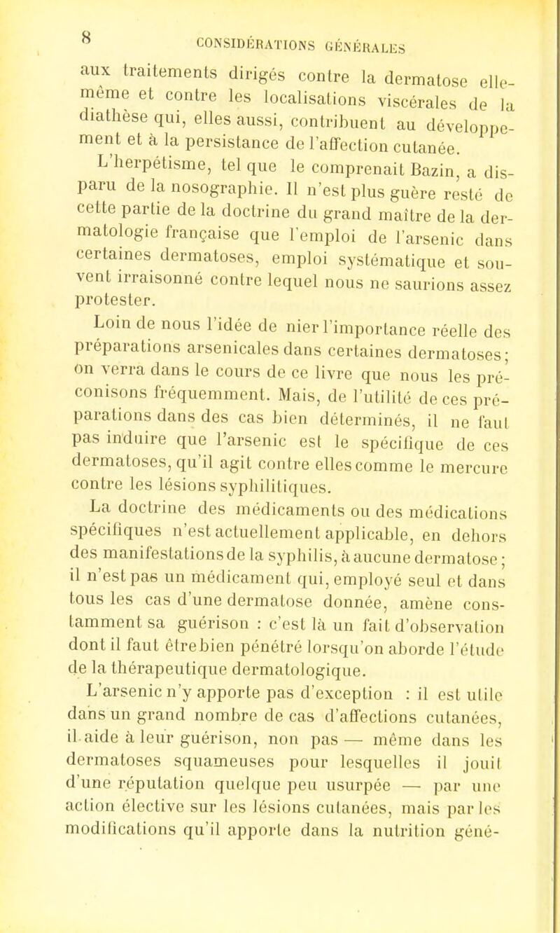 aux traitements dirigés contre la dermatose elle- même et contre les localisations viscérales de la diathese qui, elles aussi, contribuent au développe- ment et à la persistance de l'affection cutanée. L'herpétisme, tel que le comprenait Bazin, a dis- paru de la nosographie. Il n'est plus guère resté de cette partie de la doctrine du grand maître de la der- matologie française que l'emploi de l'arsenic dans certaines dermatoses, emploi systématique et sou- vent irraisonné contre lequel nous ne saurions assez protester. Loin de nous l'idée de nier l'importance réelle des préparations arsenicales dans certaines dermatoses; on verra dans le cours de ce livre que nous les pré- conisons fréquemment. Mais, de l'utilité de ces pré- parations dans des cas bien déterminés, il ne faut pas induire que l'arsenic est le spécifique de ces dermatoses, qu'il agit contre elles comme le mercure contre les lésions syphilitiques. La doctrine des médicaments ou des médications spécifiques n'est actuellement applicable, en dehors des manifestations de la syphilis, à aucune dermatose ; il n'est pas un médicament qui, employé seul et dans tous les cas d'une dermatose donnée, amène cons- tamment sa guérison : c'est là un fait d'observation dont il faut êtrebien pénétré lorsqu'on aborde l'étude de la thérapeutique dermatologique. L'arsenic n'y apporte pas d'exception : il est utile dans un grand nombre de cas d'affections cutanées, il.aide à leur guérison, non pas — même dans les dermatoses squameuses pour lesquelles il jouil d'une réputation quelque peu usurpée — par une action élective sur les lésions cutanées, mais parles modilications qu'il apporte dans la nutrition géné-