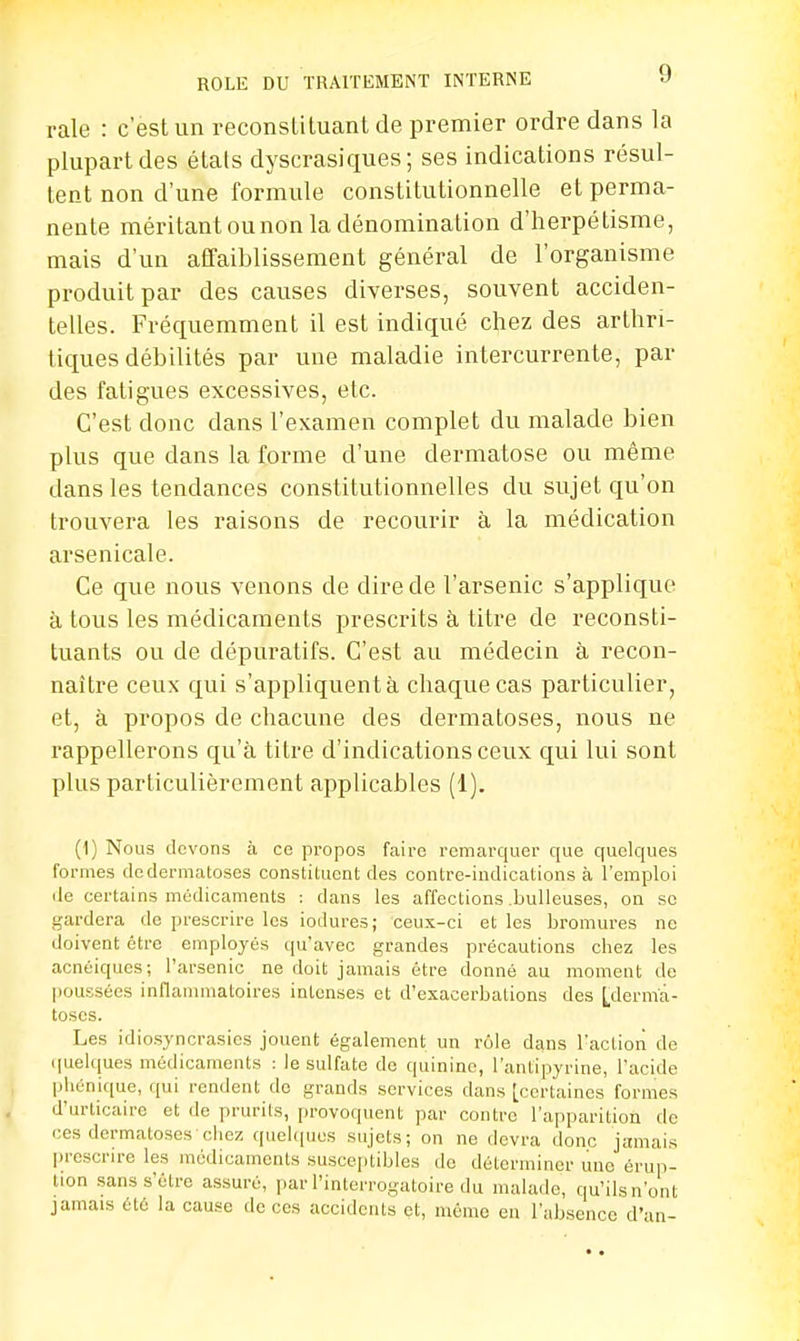 raie : c'est un reconstituant de premier ordre dans la plupart des étals dyscrasiques ; ses indications résul- tent non d'une formule constitutionnelle et perma- nente méritant ou non la dénomination d'herpétisme, mais d'un affaiblissement général de l'organisme produit par des causes diverses, souvent acciden- telles. Fréquemment il est indiqué chez des arthri- tiques débilités par une maladie intercurrente, par des fatigues excessives, etc. C'est donc dans l'examen complet du malade bien plus que dans la forme d'une dermatose ou même dans les tendances constitutionnelles du sujet qu'on trouvera les raisons de recourir à la médication arsenicale. Ce que nous venons de dire de l'arsenic s'applique à tous les médicaments prescrits à titre de reconsti- tuants ou de dépuratifs. C'est au médecin à recon- naître ceux qui s'appliquent à chaque cas particulier, et, à propos de chacune des dermatoses, nous ne rappellerons qu'à titre d'indications ceux qui lui sont plus particulièrement applicables (1). (1) Nous devons à ce propos faire remarquer que quelques formes de dermatoses constituent des contre-indications à l'emploi de certains médicaments : dans les affections .bulleuses, on se gardera de prescrire les iodures; ceux-ci et les bromures ne doivent être employés qu'avec grandes précautions chez les acnéiques; l'arsenic ne doit jamais être donné au moment de poussées inflammatoires intenses et d'exacerbations des [derma- toses. Les idiosyncrasics jouent également un rôle dans l'action de quelques médicaments : le sulfate de quinine, l'antipyrine, l'acide phénique, qui rendent do grands services dans [certaines formes d'urticaire et de prurits, provoquent par contre l'apparition de ces dermatoses chez quelques sujets; on ne devra donc jamais prescrire les médicaments susceptibles de déterminer une érup- tion sans s'être assuré, par l'interrogatoire du malade, qu'ils n'ont jamais été la cause de ces accidents et, même en l'absence d'an-