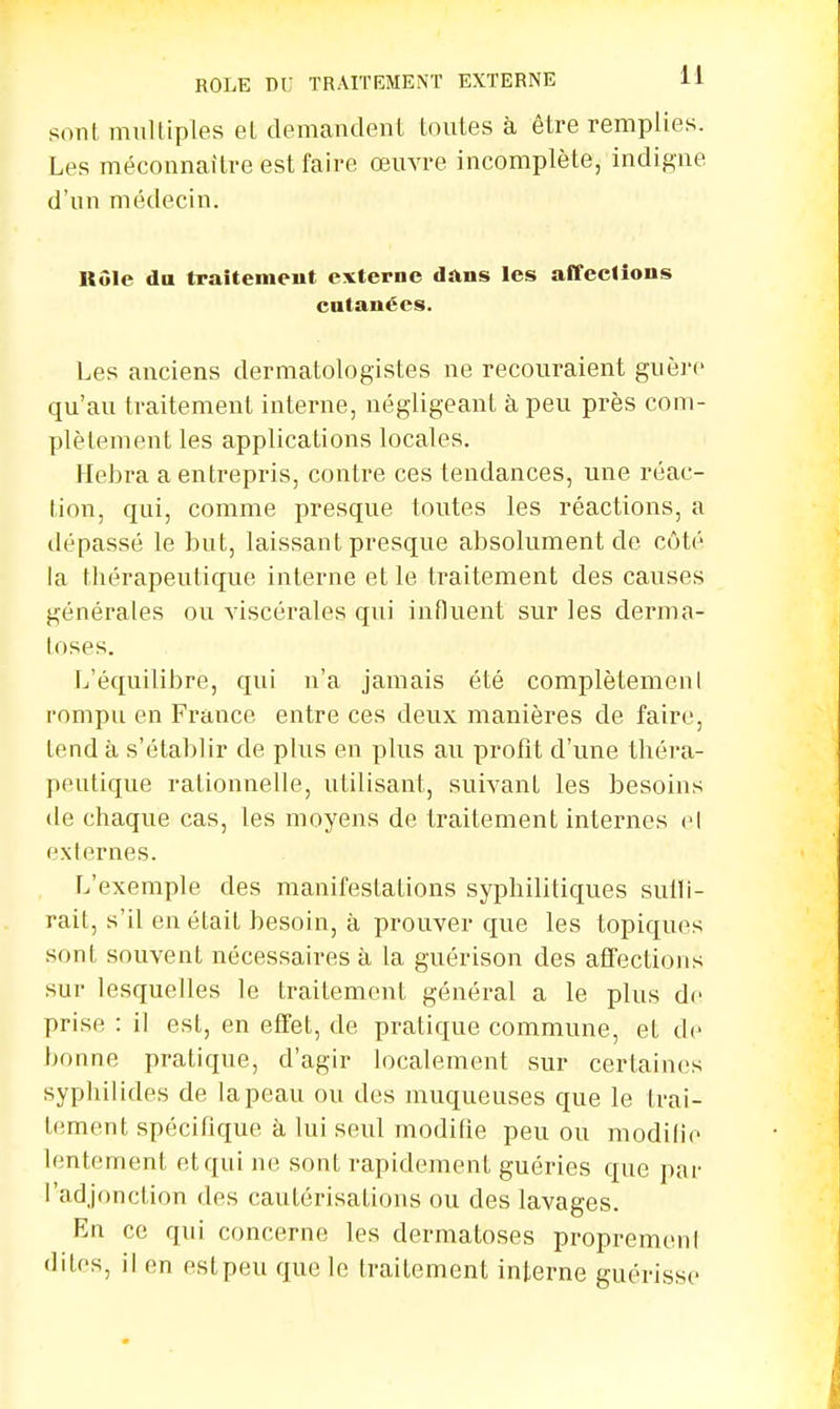son! multiples el demandent toutes à être remplies. Les méconnaître est faire œuvre incomplète, indigne d'un médecin. Rôle du traitement externe dans les affeclions cutanées. Les anciens dermatologistes ne recouraient guère qu'au traitement interne, négligeant à peu près com- plètement les applications locales. Hebra a entrepris, contre ces tendances, une réac- tion, qui, comme presque toutes les réactions, a dépassé le but, laissant presque absolument de côté la thérapeutique interne et le traitement des causes générales ou viscérales qui influent sur les derma- toses. L'équilibre, qui n'a jamais été complètemenl rompu en France entre ces deux manières de faire, tend à s'établir de plus en plus au profit d'une théra- peutique rationnelle, utilisant, suivant les besoins de chaque cas, les moyens de traitement internes el externes. L'exemple des manifestations syphilitiques suili- rait, s'il en était besoin, à prouver que les topiques sont souvent nécessaires à la guérison des affections sur lesquelles le traitement général a le plus de prise : il est, en effet, de pratique commune, et de bonne pratique, d'agir localement sur certaines syphilides de la peau ou des muqueuses que le trai- tement spécifique à lui seul modifie peu ou modifie lentement et qui ne sont rapidement guéries que par l'adjonction des caulérisalions ou des lavages. En ce qui concerne les dermatoses propremenl dites, il en est peu que le traitement interne guérisse