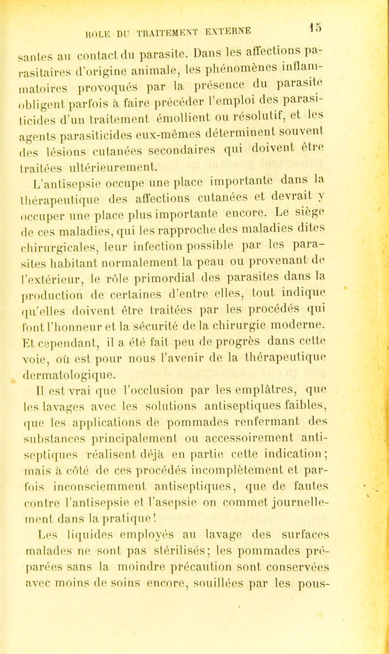 santés au contact du parasite. Dans tes affections pa- rasitais d'origine animale, les phénomènes inflam- matoires provoqués par la présence du parasite obligent parfois à faire précéder l'emploi des parasi- ticides d'un traitement émollient ou résolutif, et les agents parasiticides eux-mêmes déterminent souvent des lésions cutanées secondaires qui doivent être traitées ultérieurement. L'antisepsie occupe une place importante dans la thérapeutique des affections cutanées et devrait y occuper une place plus importante encore. Le siège de ces maladies, qui les rapproche des maladies dites chirurgicales, leur infection possible par les para- sites habitant normalement la peau ou provenant de l'extérieur, le rôle primordial des parasites dans la production de certaines d'entre elles, tout indique qu'elles doivent être traitées par les procédés qui font l'honneur et la sécurité de la chirurgie moderne. Et cependant, il a été fait peu de progrès dans cette voie, où est pour nous l'avenir de la thérapeutique dermatologique. Il est vrai que l'occlusion par les emplâtres, que les lavages avec les solutions antiseptiques faibles, que les applications de pommades renfermant des substances principalement ou accessoirement anti- septiques réalisent déjà en partie cette indication; mais à côté de ces procédés incomplètement et par- fois inconsciemment antiseptiques, que de fautes contre l'antisepsie el l'asepsie on commet journelle- ment dans la pratique! Les liquides employés an lavage des surfaces malades ne sont pas stérilisés; les pommades pré- parées sans la moindre précaution sont conservées avec moins de soins encore, souillées par les pous-