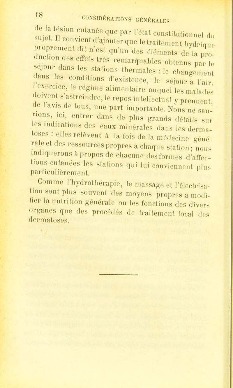 de k l^ion cutanée que par l'état constitutionnel du sujet. Il convient d'ajouter que le traitement hydrique proprement dit n'est qu'un des éléments dekpro ^tion des effets très remarquables obtenus pa , séjour dans les stations thermales : le change^ dans les conditions d'existence, le séjour à l'air ! exercice, le régime alimentaire auquel les malades doivent s astreindre, le repos intellectuel y prennent de 1 avis de tous, une part importante. Nous ne sau- nons ici, entrer dans de plus grands détails sui- es indications des eaux minérales dans les derma- toses : elles relèvent à la fois de la médecine géné- rale et des ressources propres à chaque station; nous indiquerons àpropos de chacune des formes d'affec- tions cutanées les stations qui lui conviennent plu. particulièrement. Comme l'hydrothérapie, le massage et l'électrisa- tionsonl plus souvent des moyens propres à modi- fier la nutrition générale ou les fonctions des divers organes que des procédés de traitement local des dermatoses.