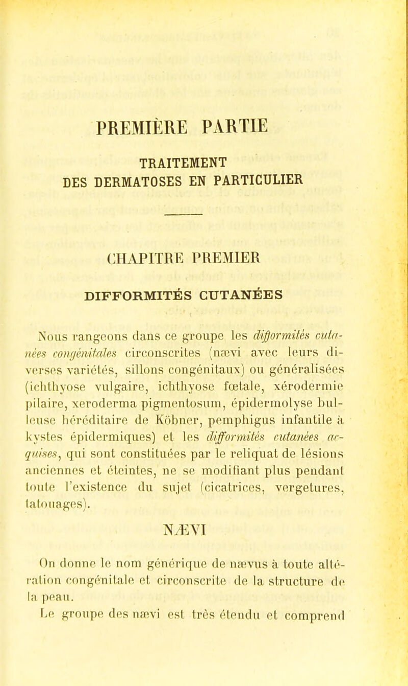 PREMIÈRE PARTIE TRAITEMENT DES DERMATOSES EN PARTICULIER CHAPITRE PREMIER DIFFORMITÉS CUTANÉES Nous rangeons dans ce groupe les difformités cuta- nées congénitales circonscrites (nsevi avec leurs di- verses variétés, sillons congénitaux) ou généralisées (ichthyose vulgaire, ichthyose fœtale, xérodermie pilaire, xeroderma pigmentosum, épidermolyse hui- leuse héréditaire de Kôbner, pemphigus infantile à kystes épidermiques) et les difformités cutanées ac- quises, qui sont constituées par le reliquat de lésions anciennes et éteintes, ne se modifiant plus pendant toute l'existence du sujet (cicatrices, vergetures, tatouages). N^EYI On donne le nom générique de naevus à toute allé- ration congénitale et circonscrite de la structure de la peau. Le groupe des nsevi est très étendu et comprend