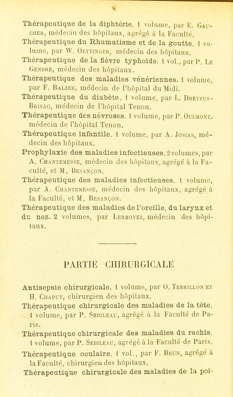 Thérapeutique de la diphtérie. 1 volume, par E. Gau- cher, médecia des hôpitaux, af,'rfigé ù la Faculté. Thérapeutique du Rhumatisme et de la goutte. 1 vo- lume, par W. Oettinger, médecin des liôpitaux. Thérapeutique de la fièvre typhoïde. 1 vol., pari». Le Gendre, médecin des hôpitaux. Thérapeutique des maladies vénériennes. 1 volume, par F. Balzeh, me'deciii de l'hôpital du Midi. Thérapeutique du diabète, i volume, par L. Dreyeus- Brisac, médecin de l'hôpital Tenon. Thérapeutique des névroses. 1 volume, par P. Oulmont. médecin de l'hôpital Tenon. Thérapeutique infantile. 1 volume, par A. Josias, mé- decin des hôpitaux. Prophylaxie des maladies infectieuses. 2 volumes, par A. Chantemesse, médecin des hôpitaux, agrège'à la Fa- culté, et M, Besançon, Thérapeutique des maladies infectieuses. 1 volume, par A. Chantemesse, médecin des hôpitaux, agrégé à la Faculté, et M. Besançon. Thérapeutique des maladies de l'oreille, du larynx et du nez. 2 volumes, par Lermoyez, médecin des hôpi- taux. PARTIE CHIRURGICALE Antisepsie chirurgicale. 1 volume, par 0. Terrillon et H. Chaput, chirurgien des hôpitaux. Thérapeutique chirurgicale des maladies de la tète. . 1 volume, par P. Sebileau, agrégé à la Faculté de Pa- ris. Thérapeutique chirurgicale des maladies du rachis. 1 volume, par P. Sebileau, agrégé à la Faculté de Paris. Thérapeutique oculaire, l vol., par F. Brun, agrégé à la Faculté, chirurgien des hôpitaux. Thérapeutique chirurgicale des maladies de la poi-