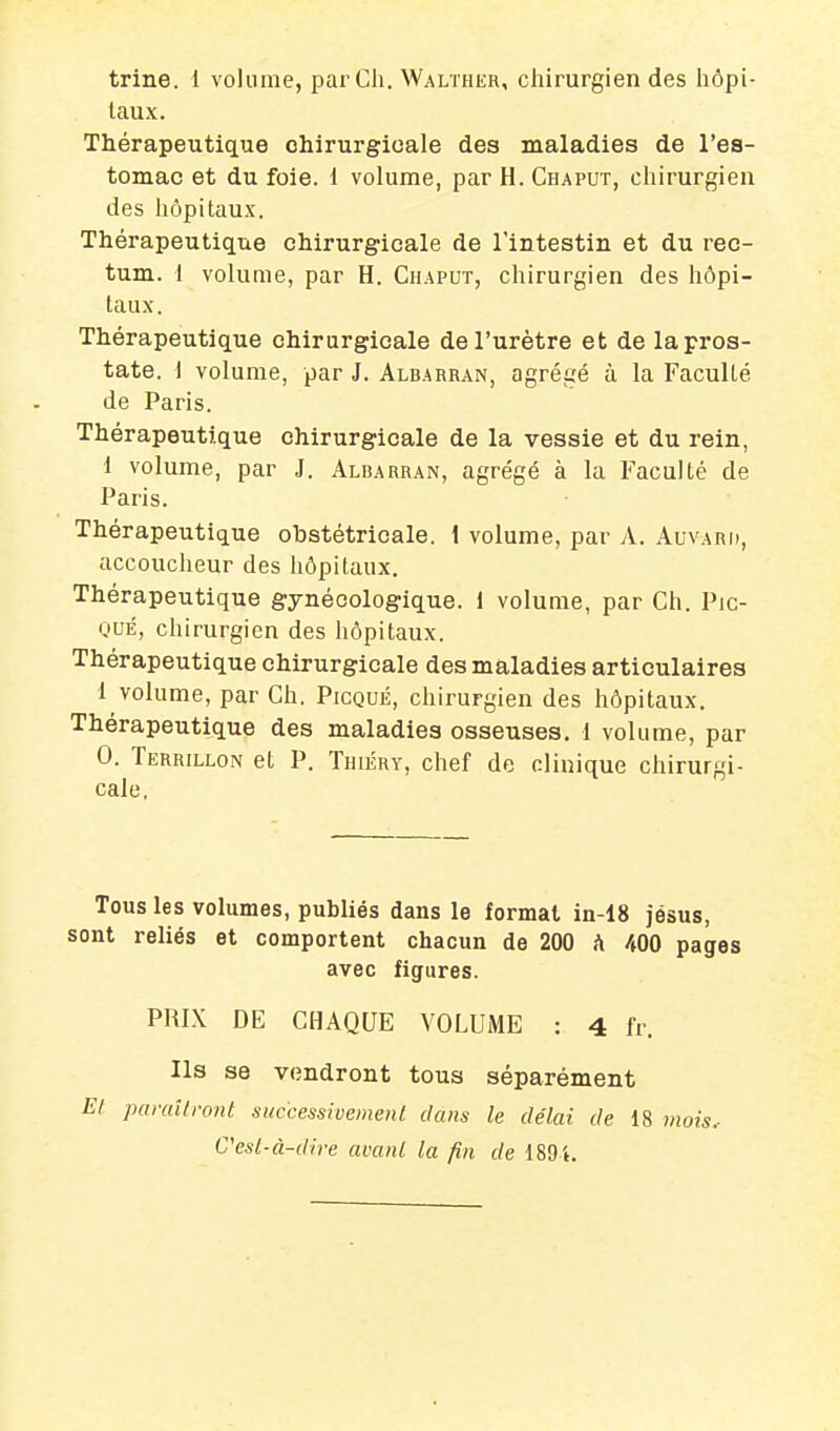 trine. i volume, par Ch. Walther, chirurgien des hôpi- taux. Thérapeutique chirurgicale des maladies de l'es- tomac et du foie. 1 volume, par H. Chaput, chirurgien des hôpitaux. Thérapeutique chirurgicale de l'intestin et du rec- tum. 1 volume, par H. Chaput, chirurgien des hôpi- taux. Thérapeutique chirurgicale de l'urètre et de la pros- tate. I volume, par J. Albarran, agrégé à la Faculté de Paris. Thérapeutique chirurgicale de la vessie et du rein, i volume, par J. Albarran, agrégé à la Faculté de Paris. Thérapeutique obstétricale. 1 volume, par A. Auvari», accoucheur des hôpitaux. Thérapeutique gynécologique. 1 volume, par Ch. Pic- QUÉ, chirurgien des hôpitaux. Thérapeutique chirurgicale des maladies articulaires 1 volume, par Ch. Picqué, chirurgien des hôpitaux. Thérapeutique des maladies osseuses, l volume, par 0. Terrillon et P. Thiéry, chef de clinique chirurgi- cale, Tous les volumes, publiés dans le formai in-18 Jésus, sont reliés et comportent chacun de 200 h 400 pages avec figures. PRIX DE CHAQUE VOLUME : 4 fr. Ils se vendront tous séparément El paraîtront successioemenl clans le délai de 18 mois. C'esl-à-dire avanl la fin de 189i.