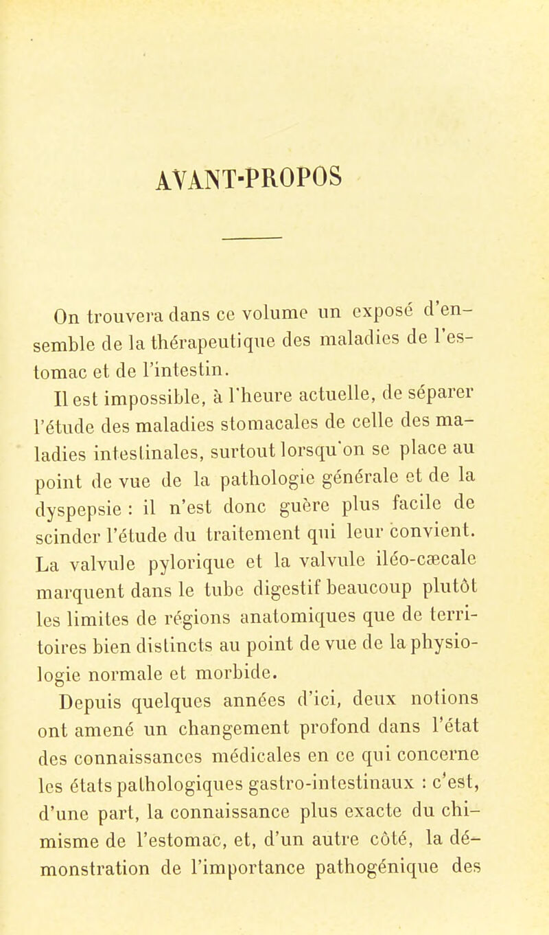 àvànt-propos On trouvera dans ce volume un exposé d'en- semble de la thérapeutique des maladies de l'es- tomac et de l'intestin. Il est impossible, à l'heure actuelle, de séparer l'étude des maladies stomacales de celle des ma- ladies intestinales, surtout lorsqu'on se place au point de vue de la pathologie générale et de la dyspepsie : il n'est donc guère plus facile de scinder l'étude du traitement qui leur convient. La valvule pylorique et la valvule iléo-cœcale marquent dans le tube digestif beaucoup plutôt les limites de régions anatomiques que de terri- toires bien distincts au point de vue de la physio- logie normale et morbide. Depuis quelques années d'ici, deux notions ont amené un changement profond dans l'état des connaissances médicales en ce qui concerne les états pathologiques gastro-intestinaux : c'est, d'une part, la connaissance plus exacte du chi- misme de l'estomac, et, d'un autre côté, la dé- monstration de l'importance pathogénique des