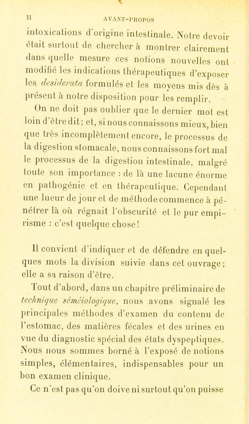 intoxications d origine intestinale. Notre devoir était surtout de chercher à montrer clairement dans quelle mesure ces notions nouvelles ont modifié les indications thérapeutiques d'exposer les desiderata formulés et les moyens mis dès à présent à notre disposition pour les remplir. On ne doit pas oublier que le dernier mot est loin d'ôtre dit ; et, si nous connaissons mieux, bien que très incomplètement encore, le processus de la digestion stomacale, nous connaissons fort mal le processus de la digestion intestinale, malgré toute son importance : de là une lacune énorme en pathogénie et en thérapeutique. Cependant une lueur de jour et de méthode commence à pé- nétrer là oii régnait l'obscurité et le pur empi- risme : c'est quelque chose! Il convient d'indiquer et de défendre en quel- ques mots la division suivie dans cet ouvrage ; elle a sa raison d'ôtre. Tout d'abord, dans un chapitre préliminaire de technique sémciologique, nous avons signalé les principales méthodes d'examen du contenu do l'estomac, des matières fécales et des urines en vue du diagnostic spécial des états dyspeptiques. Nous nous sommes borné à l'exposé de notions simples, élémentaires, indispensables pour un bon examen clinique. Ce n'est pas qu'on doive ni surtout qu'on puisse