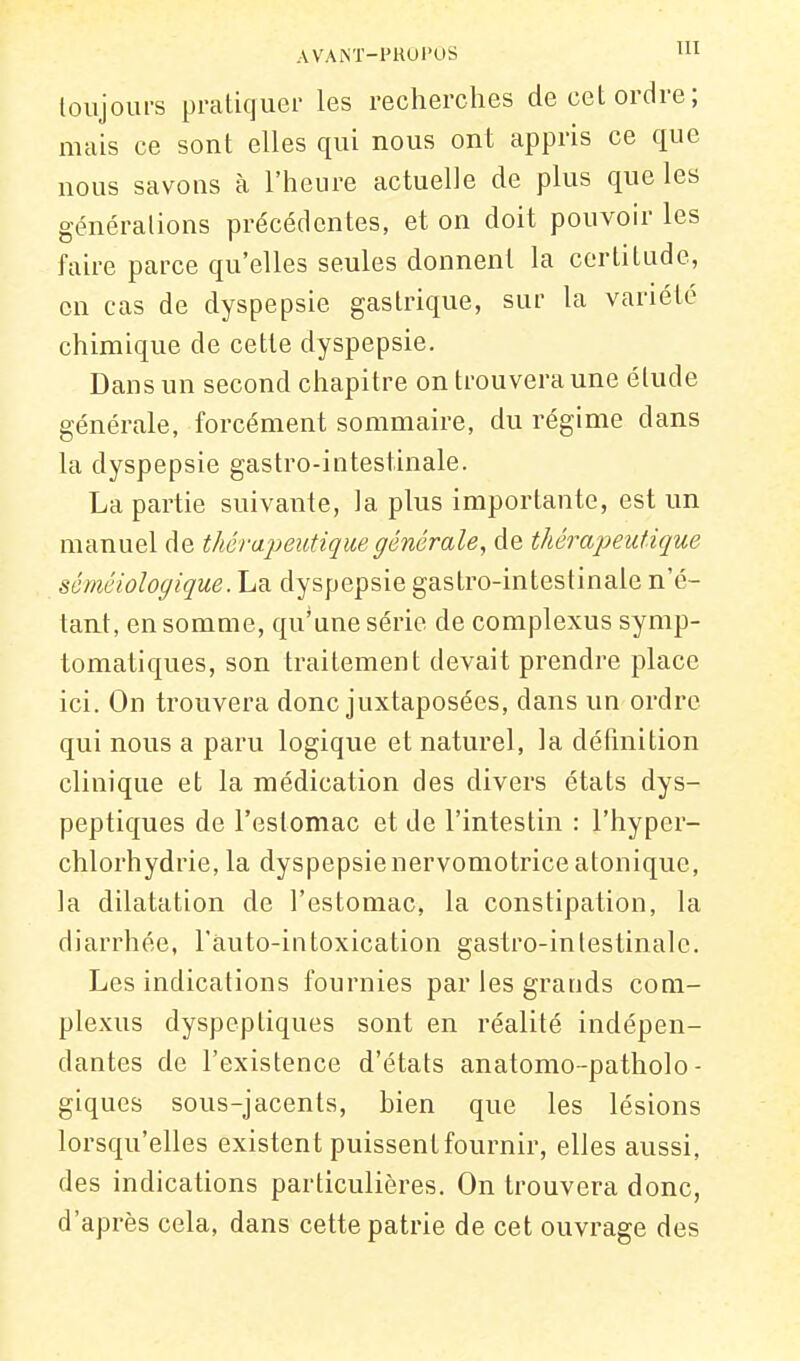 AV'ANT-PHUl'OS 'Il loiijoui-s pratiquer les recherches de cet ordre; mais ce sont elles qui nous ont appris ce que nous savons à l'heure actuelle de plus que les générations précédentes, et on doit pouvoir les faire parce qu'elles seules donnent la certitude, en cas de dyspepsie gastrique, sur la variété chimique de cette dyspepsie. Dans un second chapitre on trouvera une étude générale, forcément sommaire, du régime dans la dyspepsie gastro-intestinale. La partie suivante, la plus importante, est un manuel de thérapeutique générale, de thérapeutique séméiologique. La dyspepsie gastro-intestinale n'é- tant, en somme, qu'une série de complexus symp- tomatiques, son traitement devait prendre place ici. On trouvera donc juxtaposées, dans un ordre qui nous a paru logique et naturel, la définition clinique et la médication des divers états dys- peptiques de l'estomac et de l'intestin : l'hyper- chlorhydrie, la dyspepsienervomotrice atonique, la dilatation de l'estomac, la constipation, la diarrhée, l'àuto-intoxication gastro-intestinale. Les indications fournies par les grands com- plexus dyspeptiques sont en réalité indépen- dantes de l'existence d'états anatomo-patholo- giques sous-jacents, bien que les lésions lorsqu'elles existent puissent fournir, elles aussi, des indications particulières. On trouvera donc, d'après cela, dans cette patrie de cet ouvrage des