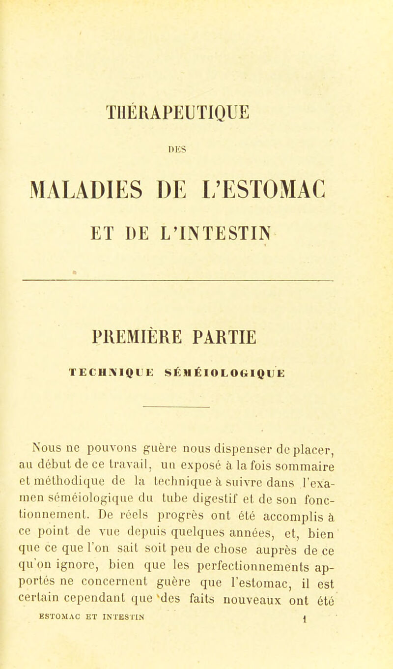 DES MALADIES DE L'ESTOMAC ET DE L'INTESTIN PREMIÈRE PARTIE TECHrVIQUE SÉlUÉIOLOGIQtlE Nous ne pouvons guère nous dispenser de placer, au début de ce travail, un exposé à la fois sommaire el méthodique de la technique à suivre dans l'exa- men séméiologique du tube digestif et de son fonc- tionnement. De réels progrès ont été accomplis à ce point de vue depuis quelques années, et, bien que ce que l'on sait soit peu de chose auprès de ce qu'on ignore, bien que les perfectionnements ap- portés ne concernent guère que l'estomac, il est certain cependant que'des faits nouveaux ont été ESTOMAC ET INTESTIN t