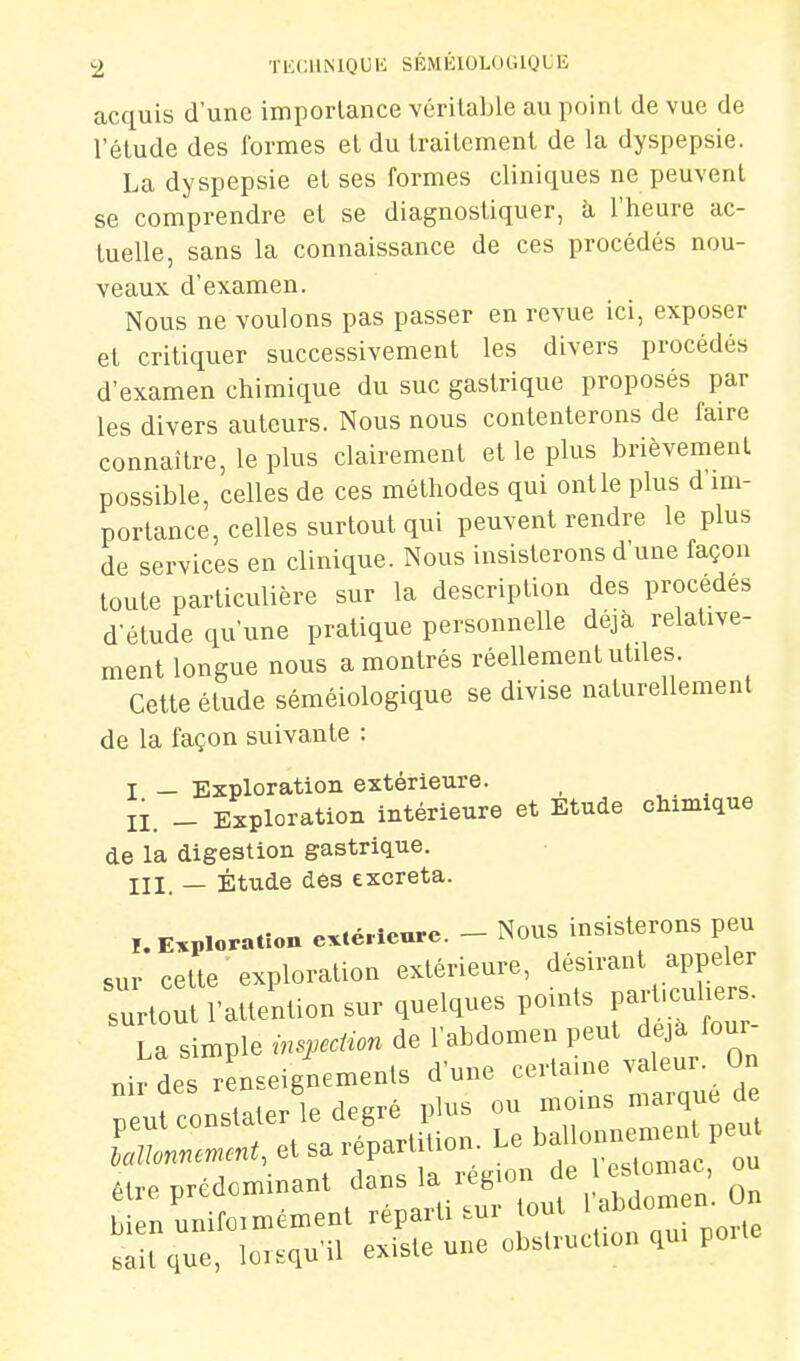 acquis d'une importance véritable au point de vue de l'étude des formes et du traitement de la dyspepsie. La dyspepsie et ses formes cliniques ne peuvent se comprendre et se diagnostiquer, k l'heure ac- tuelle, sans la connaissance de ces procédés nou- veaux d'examen. Nous ne voulons pas passer en revue ici, exposer et critiquer successivement les divers procédés d'examen chimique du suc gastrique proposés par les divers auteurs. Nous nous contenterons de faire connaître, le plus clairement et le plus brièvement possible, celles de ces méthodes qui ont le plus d im- portance, celles surtout qui peuvent rendre le plus de services en clinique. Nous insisterons d'une façon toute particulière sur la description des procèdes d'étude qu'une pratique personnelle déjà relative- ment longue nous a montrés réellement utiles. Cette étude séméiologique se divise naturellement de la façon suivante : I — Exploration extérieure. II. _ Exploration intérieure et Etude chimique de la digestion gastrique. III. — Étude des excréta. Exploration extérieure. - Nous insisterons peu sur cette exploration extérieure, désirant appeler surtout l'attention sur quelques points part.culiers. Ta simple ms.ecHon de l'abdomen peut déjà four- nir des renseignements d'une c-tauie eu. On ...i rnrmiaier le degré plus ou moins maïque ûe rX:- eVl./pa.ùio„. Le ^f^^^^ êlre prcdominant dans la région 1 ' omac ou ,/unifo,n.émen. réparti sur jo' »Mom n. 0„ Bail que, lorsqu'il existe une obslrnol.on qu. po