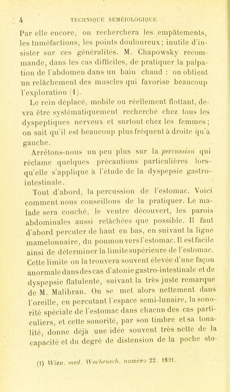 Par elle encore, on recherchera les empâtements, les tuméfactions, les points douloureux; inutile d'in- sister sur ces généralités. M. Chapowsky recom- mande, dans les cas difficiles, de pratiquer la palpa- tion de l'abdomen dans un bain chaud : on obtient un relâchement des muscles qui favorise beaucoup l'exploration (1). Le rein déplacé, mobile ou réellement flottant, de- vra être systématiquement recherché chez tous les dyspeptiques nerveux et surtout chez les femmes ; on sait qu'il est beaucoup plus fréquent à droite qu'à gauche. Arrêtons-nous un peu plus sur la percussion qui réclame quelques précautions particulières lors- qu'elle s'applique à l'étude de la dyspepsie gastro- intestinale. Tout d'abord, la percussion de l'estomac. Voici comment nous conseillons de la pratiquer. Le ma- lade sera couché, le ventre découvert, les parois abdominales aussi relâchées que possible. Il faut d'abord percuter de haut en bas, en suivant la ligne mamelonnaire, du poumon versl'estomac. Il estfacile ainsi de déterminer la limitesupérieure de l'estomac. Cette limite on la trouvera souvent élevée d'une façon anormale dans des cas d^atonie gastro-intestinale et de dyspepsie natulente, suivant la très juste remarque de M. Malibran. On se met alors nettement dans l'oreille, en percutant l'espace semi-lunaire, la sono- rité spéciale de l'estomac dans chacun des cas parti- culiers, et cette sonorité, par son timbre et sa tona- lité, donne déjà une idée souvent très nette de la capacité et du degré de distension de la poche slo- (1) U'ic/i. wecl. Wocheiifirli, numéro 22. 1891.