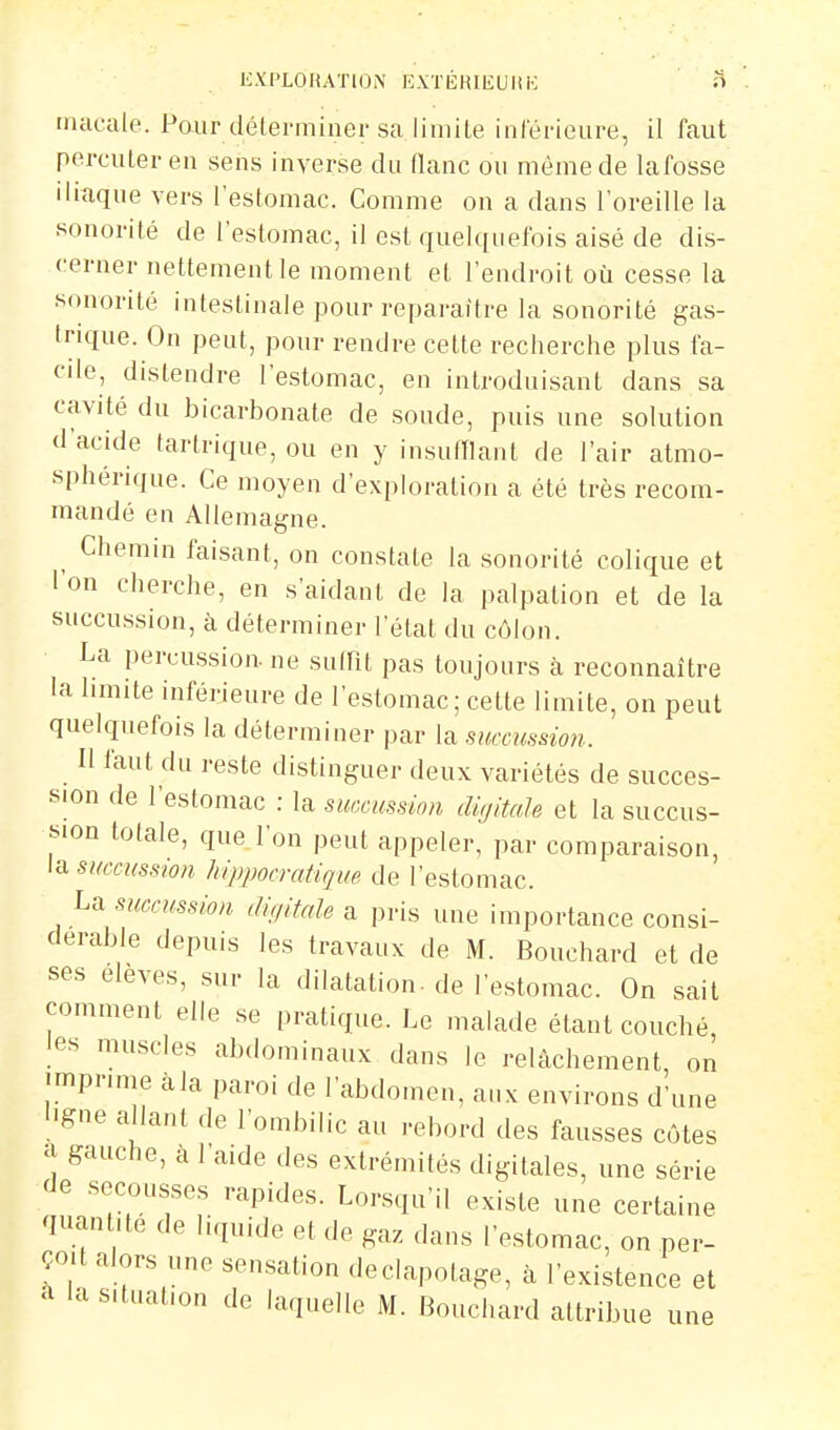 K.VPLOlUTlO.N liXTÉKlEUlili .H macale. Paur déterminer sa limite intérieure, il faut percuter en sens inverse du flanc on même de lafosse iliuque vers l'estomac. Comme on a dans l'oreille la sonorité de l'estomac, il est quelquefois aisé de dis- cerner nettement le moment et l'endroit où cesse la sonorité intestinale pour reparaître la sonorité gas- Irique. On peut, pour rendre cette recherche plus fa- cile, distendre l'estomac, en introduisant dans sa cavité du bicarbonate de soude, puis une solution d'acide tartrique, ou en y insufllant de l'air atmo- sphérique. Ce moyen d'exploration a été très recom- mandé en Allemagne. ^ Chemin faisant, on constate la sonorité colique et l'on cherche, en s'aidant de la palpation et de la succussion, à déterminer l'état du côlon. La percu.ssion. ne sulPit pas toujours à reconnaître la limite inférieure de l'estomac; cette limite, on peut quelquefois la déterminer par la succussmi. Il faut du reste distinguer deux variétés de succes- sion de l'estomac : la suœussmi digitale et la succus- sion totale, que l'on peut appeler, par comparaison, la SKccussion hippocratique de l'estomac. La mcmssion digitale a pris une importance consi- dérable depuis les travaux de M. Bouchard et de ses élevés, sur la dilatation, de l'estomac. On sait comment elle se pratique. Le malade étant couché les muscles abdominaux dans le relâchement on ■mpnme àla paroi de l'abdomen, aux environs d'une l.gne allant de l'ombilic au rebord des fausses côtes a gauche, à l'aide des extrémités digitales, une série de secousses rapides. Lorsqu'il existe une certaine quantité de liquide et de gaz dans l'estomac, on per- çoit alors une sensation deciapotage, à l'existence et a la situation de laquelle M. Bouchard attribue une