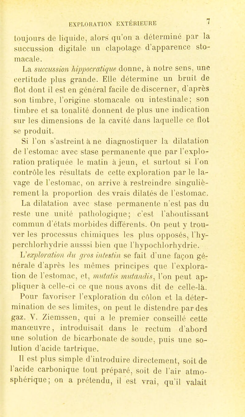 loujours de liquide, alors qu'on a déterminé par la succussion digitale un clapotage d'apparence sto- macale. La succussion hippocratique donne, à notre sens, une certitude plus grande. Elle détermine un bruit de flot dont il est en général facile de discerner, d'après son timbre, l'origine stomacale ou intestinale; son timbre et sa tonalité donnent de plus une indication sur les dimensions de la cavité dans laquelle ce flot se produit. Si l'on s'astreint à ne diagnostiquer la dilatation de l'estomac avec stase permanente que par l'explo- ration pratiquée le matin à jeun, et surtout si l'on contrôle les résultats de cette exploration par le la- vage de l'estomac, on arrive à restreindre singuliè- rement la proportion des vrais dilatés de l'estomac. La dilatation avec stase permanente n'est pas du reste une unité pathologique; c'est l'aboutissant commun d'états morbides différents. On peut y trou- ver les processus chimiques les plus opposés, l'hy- perchlorhydrie ausssi bien que l'hypochlorhydrie. L'exploration du gros intestin se fait d'une façon gé- nérale d'après les mêmes principes que l'explora- tion de l'estomac, et, mutatis mutandis^ l'on peut ap- pliquer à celle-ci ce que nous avons dit de celle-là. Pour favoriser l'exploration du côlon et la déter- mination de ses limites, on peut le distendre par des gaz. V. Ziemssen, qui a le premier conseillé cette manœuvre, introduisait dans le rectum d'abord une solution de bicarbonate de soude, puis une so- lution d'acide tartrique. Il est plus simple d'introduire directement, soit de l'acide carbonique tout préparé, soit de l'air atmo- sphérique; on a prétendu, il est vrai, qu'il valait