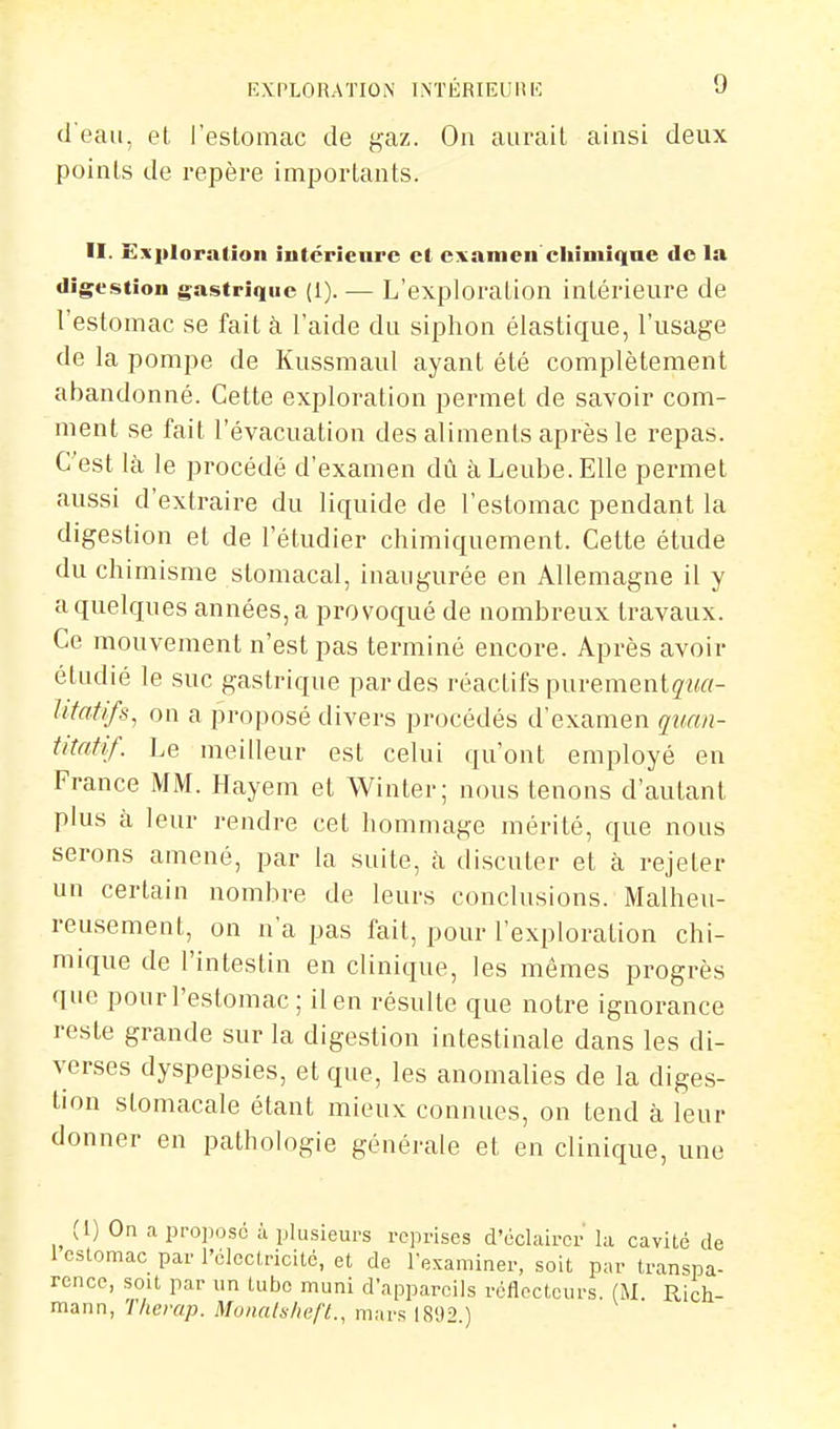 d'eau, et l'estomac de gaz. On aurait ainsi deux points de repère importants. II. Exploration iutérienrc el examen'chiniîqne de la digestion gastrique {!). — L'exploralion intérieure de l'estomac se fait à l'aide du siphon élastique, l'usage de la pompe de Kussmaul ayant été complètement abandonné. Cette exploration permet de savoir com- ment se fait l'évacuation des aliments après le repas. C'est là le procédé d'examen dû àLeube.EUe permet aussi d'extraire du liquide de l'estomac pendant la digestion et de l'étudier chimiquement. Cette étude du chimisme stomacal, inaugurée en Allemagne il y a quelques années, a provoqué de nombreux travaux. Ce mouvement n'est pas terminé encore. Après avoir étudié le suc gastrique par des réactifs purementç'i^rt- Ufatifs, on a proposé divers procédés d'examen quan- titatif. Le meilleur est celui qu'ont employé en France MM. Hayem et Winter; nous tenons d'autant plus à leur rendre cet hommage mérité, que nous serons amené, par la suite, à discuter et à rejeter un certain nombre de leurs conclusions. Malheu- reusement, on n'a pas fait, pour l'exploration chi- mique de l'intestin en clinique, les mêmes progrès que pourl'estomac; ilen résulte que notre ignorance reste grande sur la digestion intestinale dans les di- verses dyspepsies, et que, les anomalies de la diges- tion stomacale étant mieux connues, on tend à leur donner en pathologie générale et en clinique, une (1) On a proijosc ù plusieurs reprises d'éclairer la cavité de 1 estomac par l'électricité, et de l'examiner, soit par transpa- rence, sou par un tube muni d'appareils réflecteurs. (M Rich- mann, T/ierap. Moiials/ieft., mars 1892.)