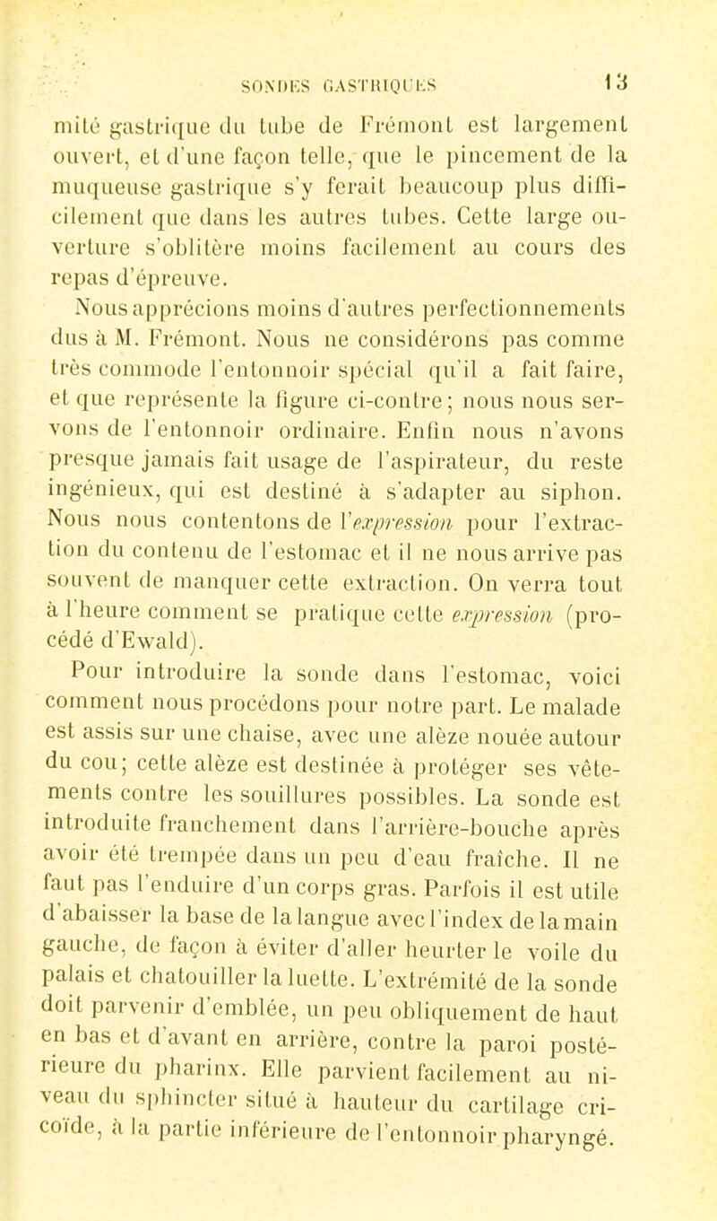 SONDKS GASTRIOCKS niilé gastrique du Uibe de Frétuont est largement ouvert, et d'une façon telle, que le pincement de la muqueuse gastrique s'y ferait beaucoup plus diffi- cilement que dans les autres tubes. Celte large ou- verture s'oblitère moins facilement au cours des repas d'épreuve. Nous apprécions moins d'autres perfectionnements dus à M. Frémont. Nous ne considérons pas comme très commode l'entonnoir spécial qu'il a fait faire, et que représente la figure ci-contre; nous nous ser- vons de l'entonnoir ordinaire. Enfin nous n'avons presque jamais fait usage de l'aspirateur, du reste ingénieux, qui est destiné à s'adapter au siphon. Nous nous contentons de l'expression pour l'extrac- tion du contenu de l'estomac et il ne nous arrive pas souvent de manquer celte extraction. On verra tout à l'heure comment se pratique cette expression (pro- cédé d'Ewald). Pour introduire la sonde dans l'estomac, voici comment nous procédons pour notre pari. Le malade est assis sur une chaise, avec une alèze nouée autour du cou; cette alèze est destinée à protéger ses vête- ments contre les souillures possibles. La sonde est introduite franchement dans l'arrière-bouche après avoir été trempée dans un peu d'eau fraîche. Il ne faut pas l'enduire d'un corps gras. Parfois il est utile d'abaisser la base de la langue avec l'index de la main gauche, de façon à éviter d'aller heurter le voile du palais et chatouiller la luette. L'extrémité de la sonde doit parvenir d'emblée, un peu obliquement de haut en bas et d'avant en arrière, contre la paroi posté- rieure du pharinx. Elle parvient facilement au ni- veau du spliincler situé à hauteur du cartilage cri- coïde, à la partie inférieure de l'entonnoir pharyngé.