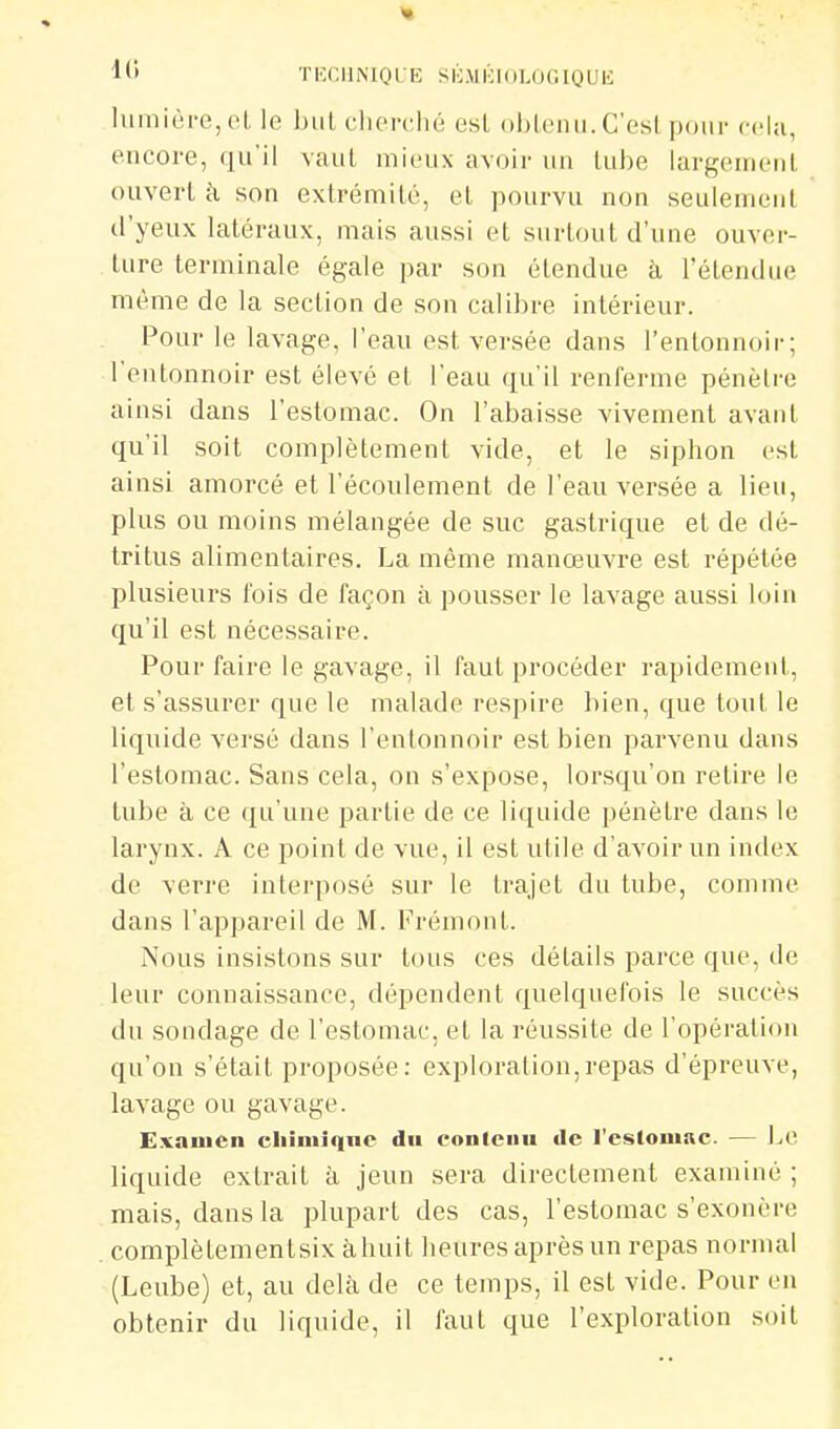 1(» ÏICCIINIQL-E SliMlilOLOGIOUK lumière, o(. le but cherché esl obiciui. C'esl pour ccl;i, encore, qu'il vaut mieux avoir un tube largement ouvert à son extrémité, et pourvu non seulement d'yeux latéraux, mais aussi et surtout d'une ouver- ture terminale égale par son étendue à l'étendue même de la section de son calibre intérieur. Pour le lavage, l'eau est versée dans l'entonnoir; l'entonnoir est élevé et l'eau qu'il renferme pénètre ainsi dans l'estomac. On l'abaisse vivement avant qu'il soit complètement vide, et le siphon est ainsi amorcé et l'écoulement de l'eau versée a lieu, plus ou moins mélangée de suc gastrique et de dé- tritus alimentaires. La même manœuvre est répétée plusieurs fois de façon à pousser le lavage aussi loin qu'il est nécessaire. Pour faire le gavage, il faut procéder rapidement, et s'assurer que le malade respire bien, que tout le liquide versé dans l'entonnoir est bien parvenu dans l'estomac. Sans cela, on s'expose, lorsqu'on retire le tube à ce qu'une partie de ce liquide pénètre dans le larynx. A ce point de vue, il est utile d'avoir un index de verre interposé sur le trajet du tube, comme dans l'appareil de M. Frémont. Nous insistons sur tous ces détails parce que, de leur connaissance, dépendent quelquefois le succès du sondage de l'estomac, et la réussite de l'opération qu'on s'était proposée: exploration,repas d'épreuve, lavage ou gavage. E.vaiucn cliimiqne du conlciiu de l'eslomiic. — 1a'. liquide extrait à jeun sera directement examiné ; mais, dans la plupart des cas, l'estomac s'exonère complètementsix àhuit heures après un repas normal (Leube) et, au delà de ce temps, il est vide. Pour en obtenir du liquide, il faut que l'exploration soit