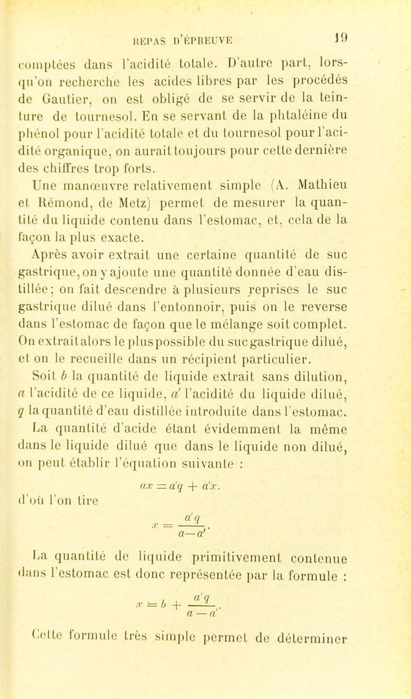 Itlil'AS Ij'liPREUVE 10 coiiiplées dans l'acidité loLale. D'autre part, lors- qu'on recherche les acides libres par les procédés de Gautier, on est obligé de se servir de la tein- ture de tournesol. En se servant de la phtaléine du phénol pour l'acidité totale et du tournesol pour l'aci- dité organique, on aurait toujours pour cette dernière des chiffres trop forts. Une manœuvre relativement simple (A. Mathieu et Rémond, de Metz) permet de mesurer la quan- tité du liquide contenu dans l'estomac, et, cela de la façon la plus exacte. Après avoir extrait une certaine quantité de suc gastrique, on y ajoute une quantité donnée d'eau dis- tillée; on l'ait descendre à plusieurs reprises le suc gastrique dilué dans l'entonnoir, puis on le reverse dans l'estomac de façon que le mélange soit complet. On extraitalors le pluspossible du sucgastrique dilué, et on le recueille dans un récipient particulier. Soit b la quantité de liquide extrait sans dilution, a l'acidité de ce liquide, a l'acidité du liquide dilué, q la quantité d'eau distillée introduite dans l'estomac. La quantité d'acide étant évidemment la même dans le liquide dilué que dans le liquide non dilué, DU peut établir l'équation suivante : ax — a'q -j- a'x. d'oii l'on tire a'q a—a'' \m quantité de liquide primitivement contenue dans l'estomac est donc représentée par la formule : .r = b + '^ a —a'' Celte formule très simple permet de déterminer