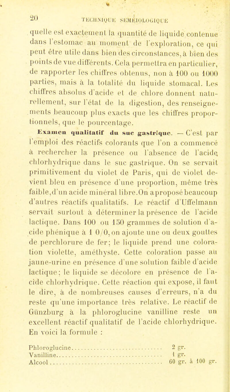 quelle esLexaclemeiil la fiiianlité de liquide contenue dans l'estomac au uioment de l'exploration, ce peut être utile dans bien des circonstances, à bien des pointsde vue ditlerents. Cela pernietlraen particulier, de rapporter les chifl'res obtenus, non à 100 ou 1000 parties, mais à la totalité du liquide stomacal. Les chiffres absolus d'acide et de chlore donnent natu- rellement, sur l'état de la digestion, des renseigne- .ments beaucoup plus exacts que les chiffres propor- tionnels, que le pourcentage. Uxauicu qualitatif du suc gastrique. — C'est par l'emploi des réactifs colorants que l'on a commencé à rechercher la présence ou l'absence de l'acidQ chlorhydrique dans le suc gastrique. On se servait primitivement du violet de Paris, qui de violet de- vient bleu en présence d'une proportion, même très faible,d'un acide minéral libre.On aproposé beaucoup d'autres réactifs qualitatifs. Le réactif d'Uffelmann servait surtout à déterminer la présence de l'acide lactique. Dans 100 ou 150 grammes de solution d'a- cide phénique à 1 0/0, on ajoute une ou deux gouttes de perchlorure de fer; le liquide prend une colora- tion violette, améthyste. Cette coloration passe au jaune-urine en présence d'une solution faible d'acide lactique; le liquide se décolore en présence de la- cide chlorhydrique. Cette réaction qui expose, il faut le dire, à de nombreuses causes d'erreurs, n'a du reste qu'une importance très relative. Le réactif de Gunzburg à la phloroglucine vanilline reste un excellent réactif qualitatif de l'acide chlorhydrique. En voici la formule : Phloroglucine 2 gr. Vanilline 1 gr. Alcool 60 gr. à 100 gr.