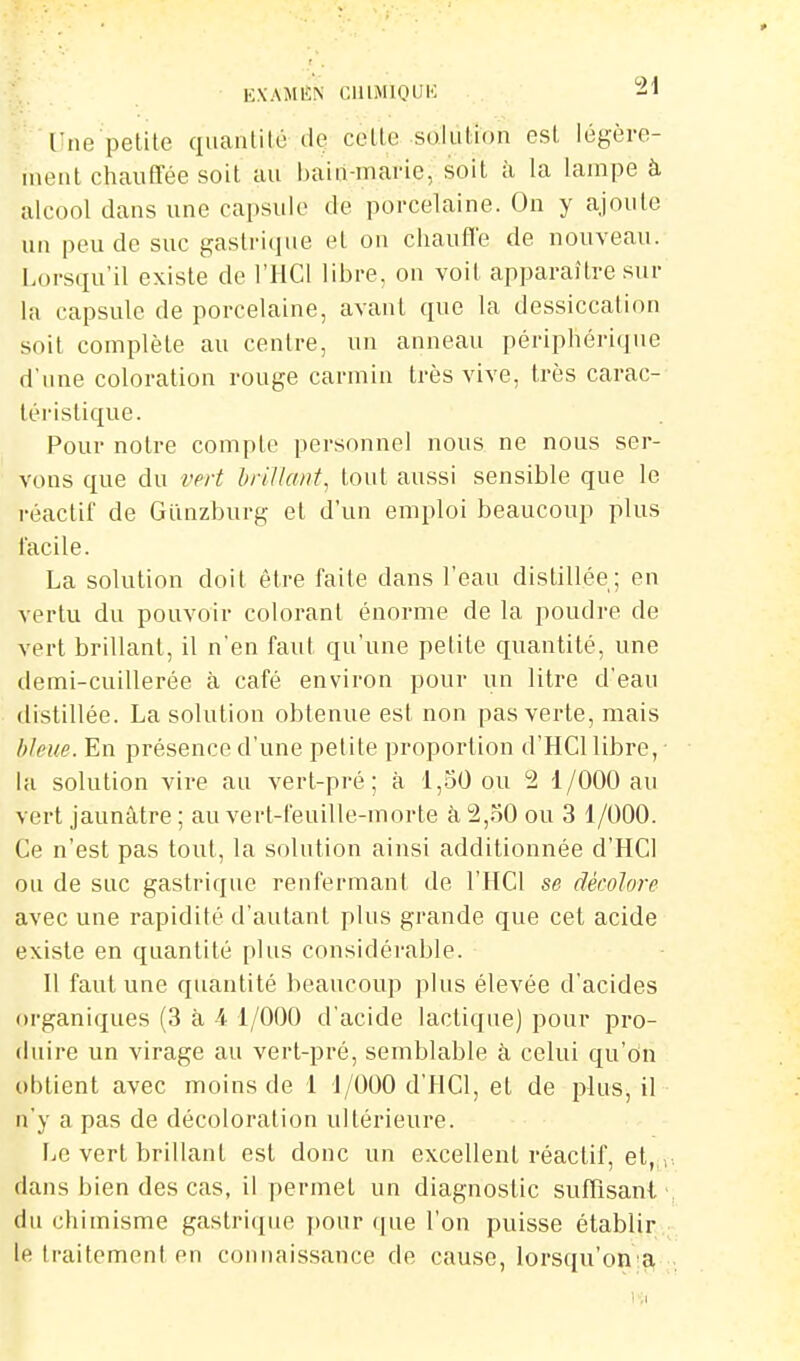 l'ne petite quantité de cette solution est légère- ment chaufTée soit au bain-marie, soit à la lampe à alcool dans une capsule de porcelaine. On y ajoute un peu de suc gastrique et on chaufTe de nouveau. Lorsqu'il existe de l'HCl libre, on voit apparaître sur la capsule de porcelaine, avant que la dessiccation soit complète au centre, un anneau périphérique d'une coloration rouge carmin très vive, très carac- léi-istique. Pour notre compte personnel nous ne nous ser- vons que du vert brillant^ tout aussi sensible que le réactif de Gimzburg et d'un emploi beaucoup plus facile. La solution doit être faite dans l'eau distillée; en vertu du pouvoir colorant énorme de la poudre de vert brillant, il n'en faut qu'une petite quantité, une demi-cuillerée à café environ pour un litre d'eau distillée. La solution obtenue est non pas verte, mais bleue. En présence d'une petite proportion d'HCl libre, la solution vire au vert-pré; à 1,.50 ou 2 1/000 au vert jaunâtre ; au vert-feuille-morte à 2,30 ou 3 1/000. Ce n'est pas tout, la solution ainsi additionnée d'HCl ou de suc gastrique renfermant de l'HCl se décolore avec une rapidité d'autant plus grande que cet acide existe en quantité plus considérable. Il faut une quantité beaucoup plus élevée d'acides organiques (3 à 4 1/000 d'acide lactique) pour pro- duire un virage au vert-pré, semblable à celui qu'on obtient avec moins de 1 1/000 d'HCl, et de plus, il n'y a pas de décoloration ultérieure. liC vert brillant est donc un excellent réactif, et,^,, dans bien des cas, il permet un diagnostic suffisant' du chimisme gastricjue pour que l'on puisse établir ; le traitement en connaissance de cause, lorsqu'onla, ..