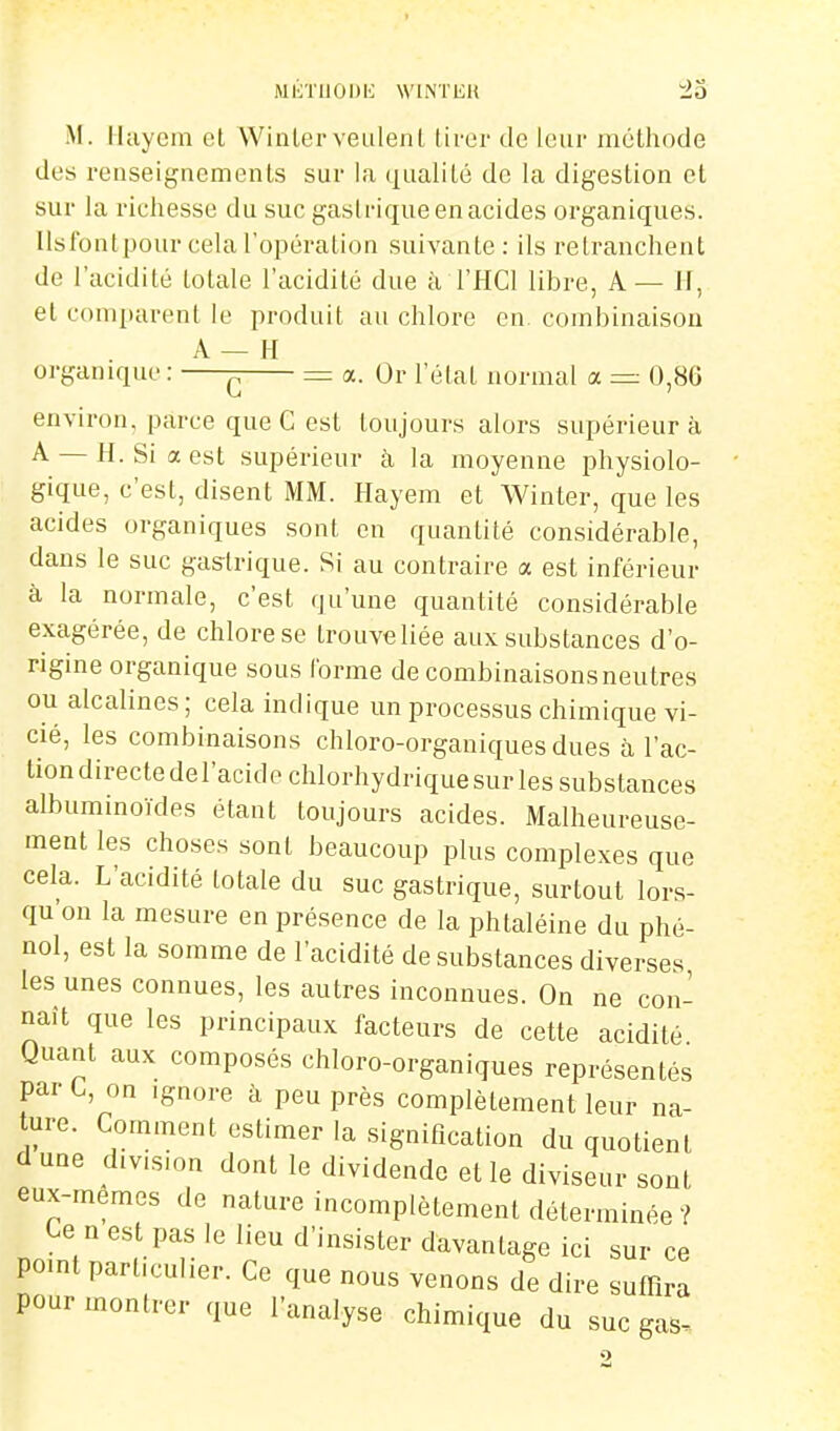 MliTIlOniC WINTEH ±0 M. Ikiyein et Winterveulent tirer de leur méthode des renseignements sur la qualité de la digestion et sur la richesse du suc gastrique en acides organiques, llslbnt pour cela l'opération suivante: ils retranchent de l'acidité totale l'acidité due à l'HCl libre, A— H, et c(nn[)arent le produit au chlore en. combinaison A — H organique: ^ = a. Or l'état normal a = 0,8G environ, parce que C est toujours alors supérieur à A — H. Si a est supérieur à la moyenne physiolo- gique, c'est, disent MM. Hayem et Winter, que les acides organiques sont en quantité considérable, dans le suc gastrique. Si au contraire a est inférieur à la normale, c'est qu'une quantité considérable exagérée, de chlore se trouveliée aux substances d'o- rigine organique sous l'orme de combinaisonsneutres ou alcalines; cela indique un processus chimique vi- cié, les combinaisons chloro-organiques dues à l'ac- tion directe del'acide chlorhydrique sur les substances albuminoïdes étant toujours acides. Malheureuse- ment les choses sont beaucoup plus complexes que cela. L'acidité totale du suc gastrique, surtout lors- qu'on la mesure en présence de la phtaléine du phé- nol, est la somme de l'acidité de substances diverses les unes connues, les autres inconnues. On ne con- naît que les principaux facteurs de cette acidité Quant aux composés chloro-organiques représentés par G, on ignore à peu près complètement leur na- ure. Comment estimer la signification du quotient d une d.v.smn dont le dividende et le diviseur sont eux-mêmes de nature incomplètement déterminée ? Ce n est pas le lieu d'insister davantage ici sur ce point particulier. Ce que nous venons de dire suffira pour montrer que l'analyse chimique du suc gas.