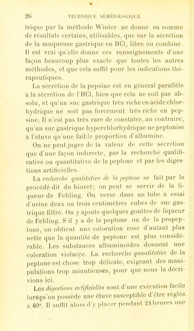 trique par la mélliode Winler ne donne en somme de résultais certains, utilisables, que sur la sécrétion de la muqueuse gastrique en H Cl, libre ou combiné. 11 est vrai qu'elle donne ces renseignements d'une façon beaucoup plus exacte que toutes les autres méthodes, et que cela suffît pour les indications thé- rapeutiques. La sécrétion de la pepsine est en général parallèle àla sécrétion de l'HCl, bien que cela ne soit pas ab- solu, et qu'un suc gastrique très riche en acide chlor- hydrique ne soit pas forcément très riche en pep- sine. Il n'est pas très rare de constater, au contraire, qu'un suc gastrique hyperchlorhydrique ne peptonise à l'éluve qu'une faible proportion d'albumine. On ne peut juger de la valeur de celte sécrétion que d'une façon indirecte, par la recherche qualili- cative ou quantitative de la peplone et par les diges- tions artihcielles. ha recherche qualitative de la peptom se fait par le procédé dit du biurel; on peut se servir de la li- queur de Fehling. On verse dans un tube à essai d'urine deux ou trois centimètres cubes tle suc gas- trique filtré. On y ajoute quelques gouttes de liqueur de Fehling. S'il y a de la peptone ou de la propep- tone, on obtient une coloration rosé d'autant plus nette que la quantité de peptone est plus considé- rable. Les substances albuminoïdes donnent une coloration violacée. La recherche quantitative de la peptone est chose trop délicate, exigeant des mani- l)ulations trop minutieuses, pour que nous la décri- vions ici. Les digestions artificielles sont d'une exécution facile lorsqu'on possède une étuve susceptible d'être réglée u 40». Il suffit alors d y phu'er p(>ndant heures une