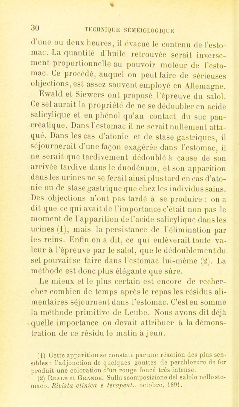 d'une ou deux heures, il évacue le contenu del'esto- mac. La quantité d'iiuile retrouvée serait inverse- ment proportionnelle au pouvoir moteur de l'esto- mac. Ce procédé, auquel on peut faire de sérieuses objections, est assez souvent employé en Allemagne. Ewald et Siewers ont proposé l'épreuve du salol. Ce sel aurait la propriété de ne se dédoubler en acido salicylique et en phénol qu'au contact du suc pan- créatique. Dans l'estomac il ne serait nullement atta- qué. Dans les cas d'atonie et de stase gastriques, il séjournerait d'une façon exagérée dans l'estomac, il ne serait que tardivement dédoublé à cause de son arrivée tardive dans le duodénum, et son apparition dans les urines ne se ferait ainsi plus tard en cas d'ato- nie ou de stase gastrique que chez les individus sains. Des objections n'ont pas tardé à se produire : on a dit que ce qui avait de l'importance c'était non pas le moment de l'apparition de l'acide salicylique dans les urines (1), mais la persistance de l'élimination par les reins. Enfin on a dit, ce qui enlèverait toute va- leur à l'épreuve par le salol, que le dédoublement du selpouvaitse faire dans l'estomac lui-même (2). La méthode est donc plus élégante que sûre. Le mieux et le plus certain est encore de recher- cher combien de temps après le repas les résidus ali- mentaires séjournent dans l'estomac. C'esten somme la méthode primitive de Leube. Nous avons dit déjà quelle importance on devait attribuer à la démons- tration de ce résidu le matin à jeun. (1) Cette apparition se constate par une réaction des plus sen- sibles : l'adjonction de quelques gouttes de perchlorure de fer produit une coloration d'un rouge foncé très intense. (2) RE.\LEet Grande. Sulla scomposiziono del salolo nelloslo- maco. Rivisla clinicn e lerapeiiL. octobre. l.SOK