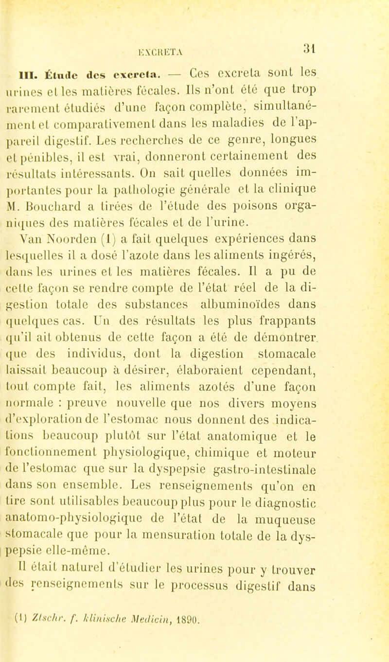 KXClUiTA ^1 III. Étnilc des excrcJa. — Ces cxcrela sonl les Ili-iaes elles matières fécales. Ils n'ont été que trop rarement étudiés d'une façon complète, simultané- ment et comparativement dans les maladies de l'ap- pareil digestif. Les recherches de ce genre, longues et pénibles, il est vrai, donneront certainement des résultats intéressants. On sait quelles données im- portantes pour la pathologie générale et la clinique M. Bouchard a tirées de l'étude des poisons orga- ni(iiies des matières fécales et de l'urine. Van Noorden (1) a fait quelques expériences dans lesquelles il a dosé l'azote dans les aliments ingérés, dans les urines et les matières fécales. Il a pu de cette façon se rendre compte de l'état réel de la di- gestion totale des substances albuminoïdes dans quelques cas. Un des résultats les plus frappants ([u'il ait obtenus de cette façon a été de démontrer, ([ue des individus, dont la digestion stomacale laissait beaucoup à désirer, élaboraient cependant, tout compte fait, les aliments azotés d'une façon normale : preuve nouvelle que nos divers moyens d'exploration de l'estomac nous donnent des indica- tions beaucoup plutôt sur l'état anatomique et le fonctionnement physiologique, chimique et moteur de l'estomac que sur la dyspepsie gastro-intestinale dans son ensemble. Les renseignements qu'on en tire sont utilisables beaucoup plus pour le diagnostic anatomo-physiologique de l'état de la muqueuse stomacale que pour la mensuration totale de la dys- pepsie elle-même. Il était naturel d'étudier les urines pour y trouver (les renseignements sur le processus digestif dans (1) ZIschr. f. Idinixclte Medkin, 1890.