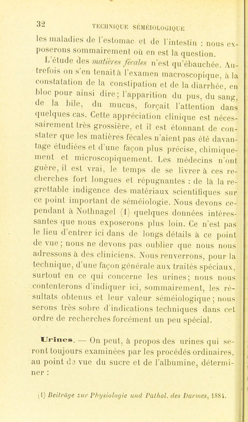 ^- ThXUMOUK SIOMlhoLOGlQUK les maladies de l'esLoriiac cl, de riiileslin : nous ex- poserons sommairement où en est la queslion. L'étude des matiereH fécale.H n'est qu'ébauchée. Au- trefois on s'en tenait à l'examen macroscopique, à la constalation de la constipation et de la diarrhée, en bloc pour ainsi dire; l'apparition du pus, du sauK, de la bile, du mucus, forçait l'attention dans quelques cas. Cette appréciation clinique est néces- sairement très grossière, et il est étonnant de con- stater que les matières fécales n'aient pas été davan- tage étudiées et d'une façon plus précise, chimique- ment et microscopiquemenl. Les médecins n'ont guère, il est vrai, le temps de se livrer à ces re- cherches fort longues et répugnantes : de là la re- grettable indigence des matériaux scientifiques sur ce point important de séméiologie. Nous devons ce- pendant à Nothnagel (1) quelques données intéres- santes que nous exposerons plus loin. Ce n'est pas le lieu d'entrer ici dans de longs détails à ce point de vue; nous ne devons pas oublier que nous nous adressons à des cliniciens. Nous renverrons, pour la technique, d'une façon générale aux traités spéciaux, surtout en ce qui concerne les urines; nous nous contenterons d'indiquer ici, sommairement, les ré- sultats obtenus et leur valeur séméiologique ; nous serons très sobre d'indications techniques dans cet ordre de recherches forcément un peu spécial. Ui-înes. — On peut, à propos des urines qui se- ront toujours examinées par les procédés ordinaires, au point da vue du sucre et de l'albumine, détermi- ner : ^1) Beilrâge zi/r Physiologie und Pal/iol. des Darmes, 1S84.