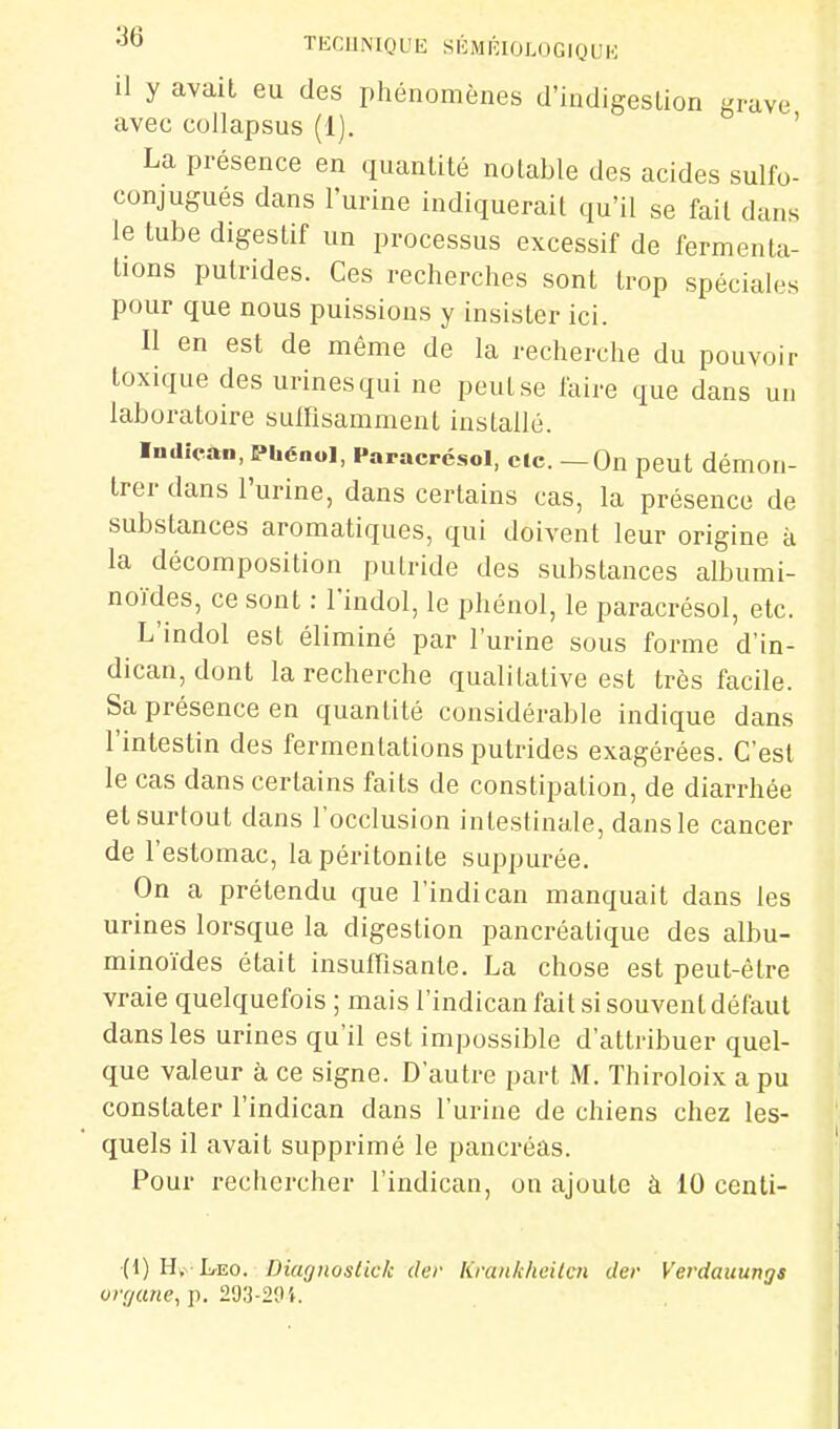 ^6 TliCUNIQUIi SliMl'CIOLOGIQUK il y avait eu des phénomènes d'indigestion grave avec collapsus (1). ' La présence en quantité notable des acides sulfo- conjugués dans l'urine indiquerait qu'il se fait dans le tube digestif un processus excessif de fermenta- tions putrides. Ces recherches sont trop spéciales pour que nous puissions y insister ici. Il en est de même de la recherche du pouvoir toxique des urines qui ne peut se faire que dans un laboratoire suffisamment installé. ■ndîcàn, Phénol, Paracrésol, de. — On peut démon- trer dans l'urine, dans certains cas, la présence de substances aromatiques, qui doivent leur origine à la décomposition putride des substances albumi- noïdes, ce sont : l'indol, le phénol, le paracrésol, etc. L'indol est éliminé par l'urine sous forme d'in- dican, dont la recherche qualitative est très facile. Sa présence en quantité considérable indique dans l'intestin des fermentations putrides exagérées. C'est le cas dans certains faits de constipation, de diarrhée et surtout dans l'occlusion intestinale, dans le cancer de l'estomac, la péritonite suppurée. On a prétendu que l'indican manquait dans les urines lorsque la digestion pancréatique des albu- minoïdes était insuffisante. La chose est peut-être vraie quelquefois ; mais l'indican fait si souvent défaut dans les urines qu'il est impossible d'attribuer quel- que valeur à ce signe. D'autre part M. Thiroloix a pu constater l'indican dans l'urine de chiens chez les- quels il avait supprimé le pancréas. Pour rechercher l'indican, on ajoute à 10 centi- (1) Hï- L-EO. Diagnosiick cler Krankheilcn tler Verdauungs orr/ane, p. 293-20 i.