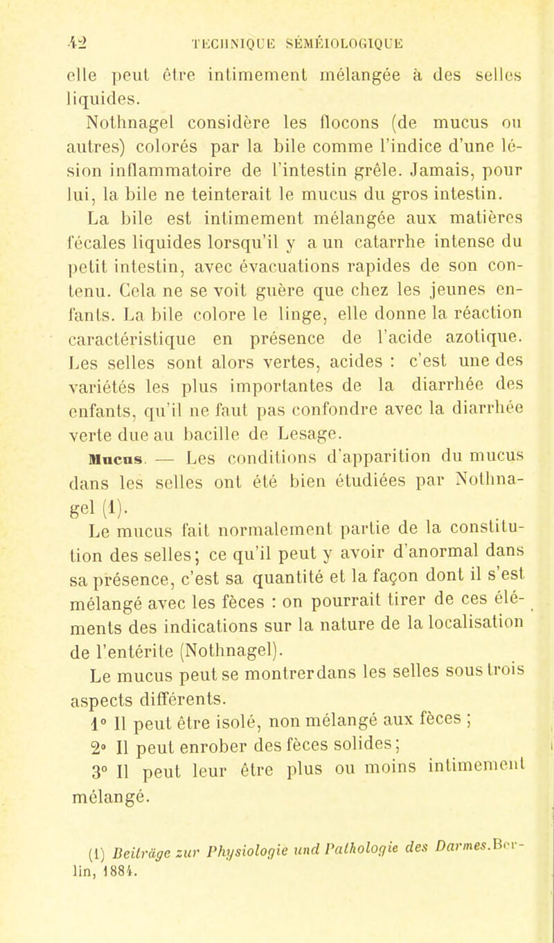 elle peut être intimemenl mélangée à des selles liquides. Nothnagel considère les llocons (de mucus ou autres) colorés par la bile comme l'indice d'une lé- sion inflammatoire de l'intestin grêle. Jamais, pour lui, la bile ne teinterait le mucus du gros intestin. La bile est intimement mélangée aux matières fécales liquides lorsqu'il y a un catarrhe intense du petit intestin, avec évacuations rapides de son con- tenu. Cela ne se voit guère que chez les jeunes en- fants. La bile colore le linge, elle donne la réaction caractéristique en présence de l'acide azotique. Les selles sont alors vertes, acides : c'est une des variétés les plus importantes de la diarrhée des enfants, qu'il ne faut pas confondre avec la diarrhée verte due au bacille de Lesage. nincns. — Les conditions d'apparition du mucus dans les selles ont été bien étudiées par Nothna- gel (1). Le mucus fait normalement partie de la constitu- tion des selles ; ce qu'il peut y avoir d'anormal dans sa présence, c'est sa quantité et la façon dont il s'est mélangé avec les fèces : on pourrait tirer de ces élé- ments des indications sur la nature de la localisation de l'entérite (Nothnagel). Le mucus peut se montrerdans les selles sous trois aspects différents. 1» 11 peut être isolé, non mélangé aux fèces ; 2» Il peut enrober des fèces solides; 3° Il peut leur être plus ou moins intimemenl mélangé. (1) Deilràgczur Physiologie und Palhologie des Darmes.Bcv- lin, 1884.