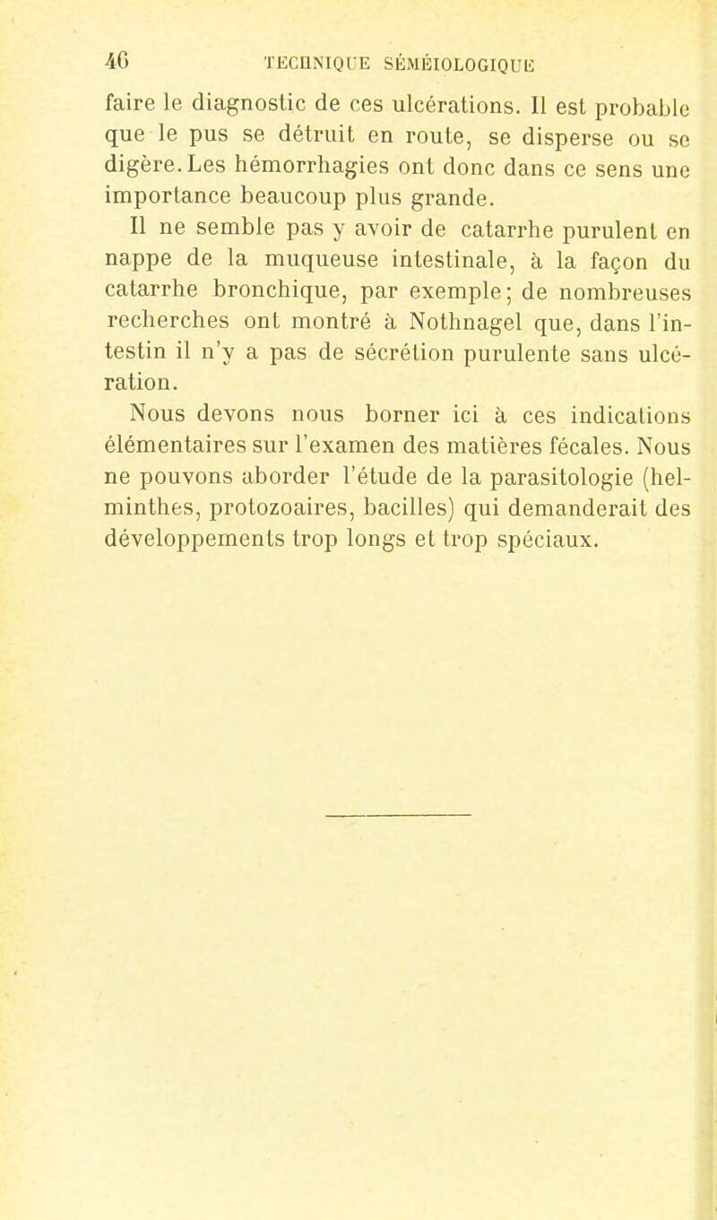 faire le diagnostic de ces ulcérations. Il est probable que le pus se détruit en route, se disperse ou se digère. Les hémorrhagies ont donc dans ce sens une importance beaucoup plus grande. Il ne semble pas y avoir de catarrhe purulent en nappe de la muqueuse intestinale, à la façon du catarrhe bronchique, par exemple; de nombreuses recherches ont montré à Nothnagel que, dans l'in- testin il n'y a pas de sécrétion purulente sans ulcé- ration. Nous devons nous borner ici à, ces indications élémentaires sur l'examen des matières fécales. Nous ne pouvons aborder l'étude de la parasitologie (hel- minthes, protozoaires, bacilles) qui demanderait des développements trop longs et trop spéciaux.