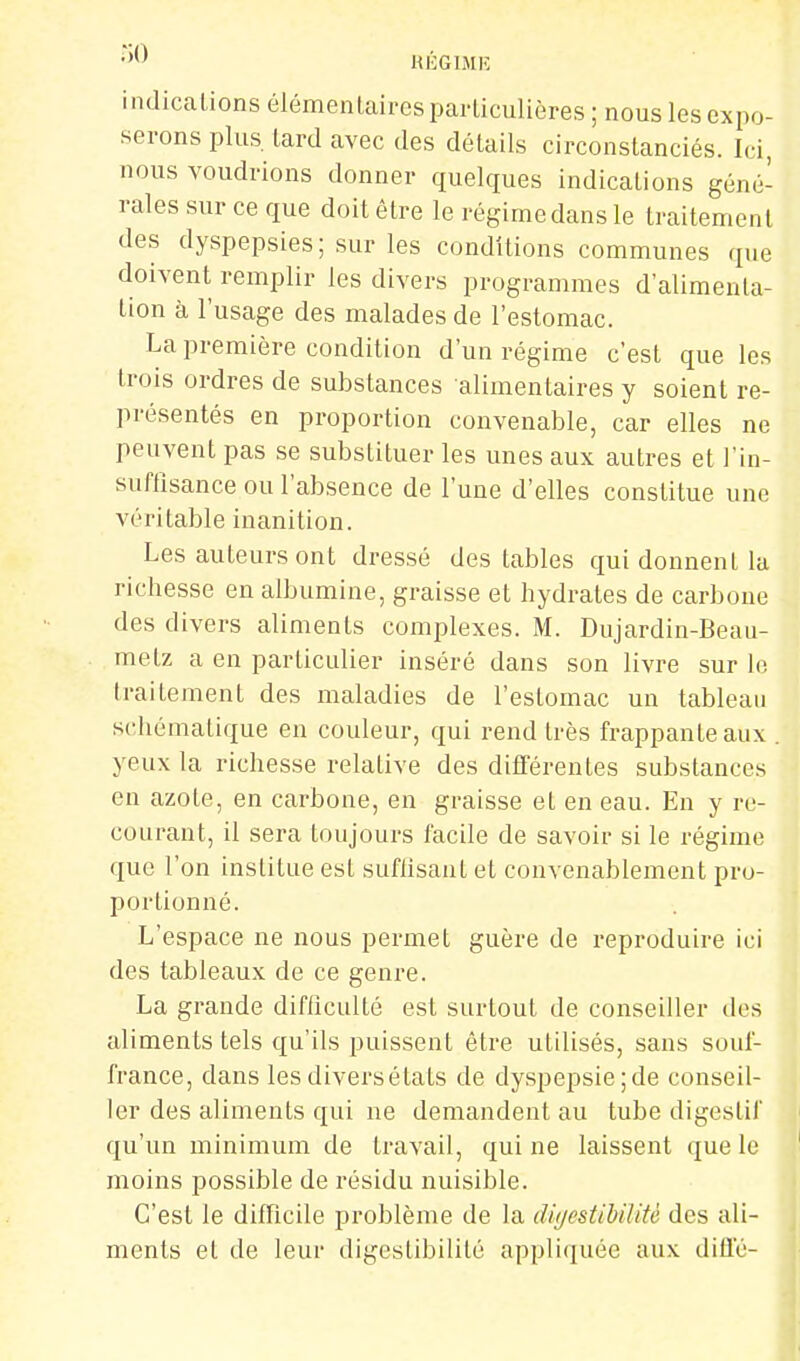 HÉGIMIÎ indications élémenlairesparticulières; nouslesexpo- serons plus, lard avec des détails circonstanciés. Ici, nous voudrions donner quelques indications géné- rales sur ce que doit être le régime dans le traitement des dyspepsies ; sur les conditions communes que doivent remplir les divers programmes d'alimenla- tion à l'usage des malades de l'estomac. La première condition d'un régime c'est que les trois ordres de substances alimentaires y soient re- présentés en proportion convenable, car elles ne peuvent pas se substituer les unes aux autres et l'in- suffisance ou l'absence de l'une d'elles constitue une véritable inanition. Les auteurs ont dressé des tables qui donnent la richesse en albumine, graisse et hydrates de carbone des divers aliments complexes. M. Dujardin-Beau- metz a en particulier inséré dans son livre sur le traitement des maladies de l'estomac un tableau schématique en couleur, qui rend très frappante aux . yeux la richesse relative des dififérentes substances en azote, en carbone, en graisse et en eau. En y re- courant, il sera toujours facile de savoir si le régime que l'on institue est suflisant et convenablement pro- portionné. L'espace ne nous permet guère de reproduire ici des tableaux de ce genre. La grande diflicullé est surtout de conseiller dos aliments tels qu'ils puissent être utilisés, sans souf- france, dans les divers états de dyspepsie; de conseil- ler des aliments qui ne demandent au tube digestif qu'un minimum de travail, qui ne laissent que le ' moins possible de résidu nuisible. C'est le difficile problème de la dùjestibiUU des ali- ments el de leur digestibililé appliquée aux diÛ'é-