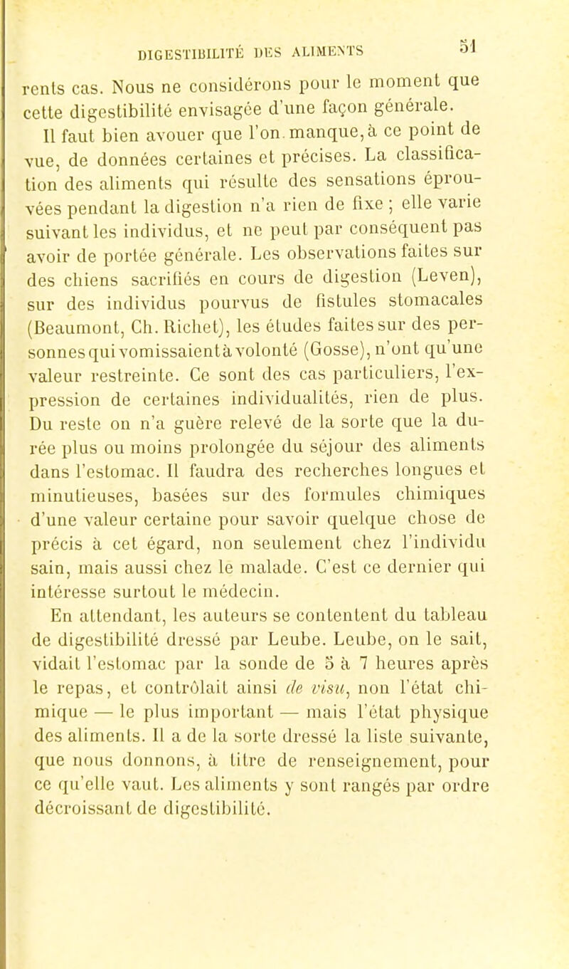 DIGES'l'IBILITÉ DES ALIMENTS O'J renls cas. Nous ne considérons pour le moment que cette digeslibilité envisagée d'une façon générale. 11 faut bien avouer que l'on, manque, à ce point de vue, de données certaines et précises. La classifica- tion des aliments qui résullc des sensations éprou- vées pendant la digestion n'a rien de fixe ; elle varie suivant les individus, et ne peut par conséquent pas avoir de portée générale. Les observations faites sur des chiens sacrifiés en cours de digestion (Leven), sur des individus pourvus de fistules stomacales (Beaumont, Ch.Richet), les études faites sur des per- sonnes qui vomissaientà volonté (Gosse), n'ont qu'une valeur restreinte. Ce sont des cas particuliers, l'ex- pression de certaines individualités, rien de plus. Du reste on n'a guère relevé de la sorte que la du- rée plus ou moins prolongée du séjour des aliments dans l'estomac. Il faudra des recherches longues el minutieuses, basées sur des formules chimiques d'une valeur certaine pour savoir quelque chose de précis à cet égard, non seulement chez l'individu sain, mais aussi chez le malade. C'est ce dernier qui intéresse surtout le médecin. En attendant, les auteurs se contentent du tableau de digeslibilité dressé par Leube. Leube, on le sait, vidait l'estomac par la sonde de 5 à 7 heures après le repas, et contrôlait ainsi de visu, non l'état chi- mique — le plus important — mais l'état physique des aliments. Il a de la sorte dressé la liste suivante, que nous donnons, à Litre de renseignement, pour ce qu'elle vaut. Les aliments y sont rangés par ordre décroissant de digcslibililé.