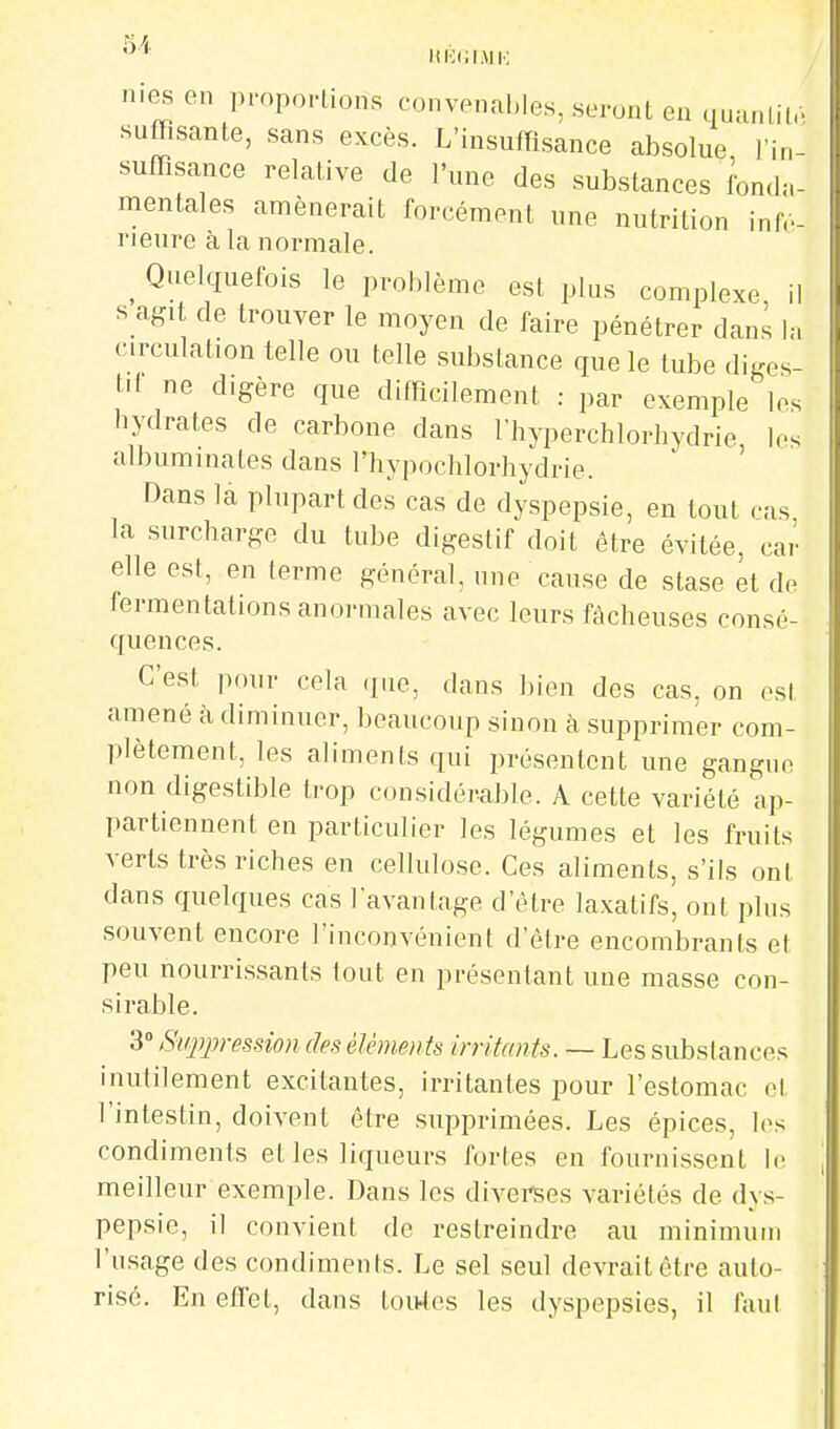 51 ItllCI.M !•; ililc. in- mes en pmpo.-Lions convenables, seront en (...u. sufflsante, sans excès. L'insuiïisance absolue, . suffisance relative de l'une des substances Ibn.h mentales amènerait forcément une nutrition inlV- rieure à la normale. _ Quelquefois le problème est plus complexe il s agit de trouver le moyen de faire pénétrer dans 1,-, circulation telle ou telle substance que le tube «liges- l>l ne digère que difficilement : par exemple les hydrates de carbone dans l'hyperchlorhydrie les albuminales dans l'hypochlorhydrie. ' Dans la plupart des cas de dyspepsie, en tout cas la surcharge du tube digestif doit être évitée, car elle est, en terme général, une cause de stase et de fermentations anormales avec leurs fâcheuses consé- quences. C'est pour cela i[ac, dans Inen des cas. on est amené à diminuer, beaucoup sinon à supprimer com- plètement, les aliments qui présentent une gangue non digestible trop considérable. A cette variété ap- partiennent en particulier les légumes et les fruits verts très riches en cellulose. Ces aliments, s'ils ont dans quelques cas l'avantage d'être laxatifs, ont plus souvent encore l'inconvénient d'être encombrants et peu nourrissants tout en présentant une masse con- sirable. 3 Suppression des élémen ts irritants. — Les substances inutilement excitantes, irritantes pour l'estomac et l'intestin, doivent être supprimées. Les épices, les condiments et les liqueurs fortes en fournissent le meilleur exemple. Dans les diverees variétés de dys- pepsie, il convient de restreindre au minimum l'usage des condiments. Le sel seul devrait être auto- risé. En effet, dans tou4es les dyspepsies, il faul