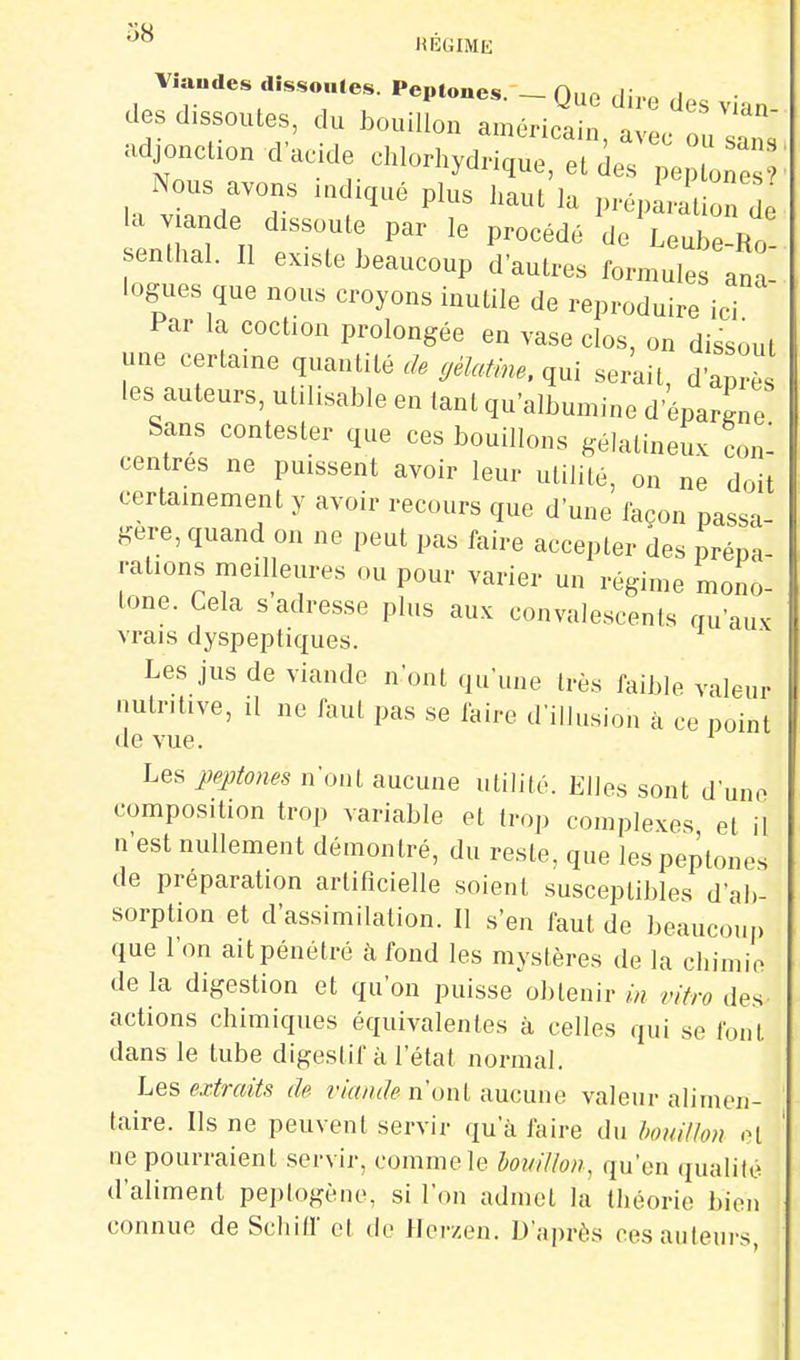 '^^ HÉGIME Viandes dissoutes. Peptones. - Que dire des vian des dissoutes, du bouillon américain, avec ouln. adjoncuon d'acide chlorhydnque, et des pe Nous avons ladiqué plus Jiaut la prépLiion de la viande dissoute par le procédé J UuZ^ senthal. Il existe beaucoup d'autres formules ana logues que nous croyons inutile de reproduire ici Par la coction prolongée en vase clos, on dissout une certaine quantité rZ. yM... qui serait, d après les auteurs, utilisable en tant qu'albumine d'épargne Sans contester que ces bouillons gélatineux con- centres ne puissent avoir leur utilité, on ne doit certainement y avoir recours que d'une façon passa gère, quand on ne peut pas faire accepter des prépa- rations meilleures ou pour varier un régime mono- tone. Cela s adresse plus aux convalescents qu'aux vrais dyspeptiques. Les jus de viande n'ont qu'une très faible valeur nutritive, il ne faut pas se faire d'illusion à ce point de vue. Les jjeptotm n'ont aucune utilité. Elles sont d'une composition trop variable et trop complexes et il n'est nullement démontré, du reste, que les peptones de préparation artificielle soient susceptibles d'ab- sorption et d'assimilation. Il s'en faut de beaucoup que l'on ait pénétré à fond les mystères de la chimie de la digestion et qu'on puisse obtenir in vitro des actions chimiques équivalentes à celles qui se font dans le tube digestif à l'état normal. Les extraits de n'ont aucune valeur alimen- taire. Ils ne peuvent servir qu'à faire du boidl/o?) o[ ne pourraient servir, comme le bouillon, qu'en qualité d'aliment peplogène, si l'on admet la théorie bien connue de Schill et do Herzen. D'après Pesanteurs,