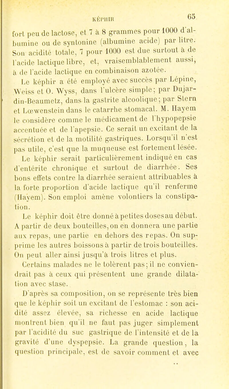 KÉl'UIR ^'^ fort peu de laclose, et 7 à 8 grammes pour 1000 d'al- bumine ou de syntonine (albumine acide) par litre. Son acidité totale, 7 pour 1000 est due surtout à de l'acide lactique libre, et, vraisemblablement aussi, à (le l'acide lactique en combinaison azotée. Le képhir a été employé avec succès par Lépine, .Weiss et 0. Wyss, dans l'ulcère simple; par Dujar- din-Beaumetz, dans la gastrite alcoolique ; par Stern et Lœwensteindans le catarrhe stomacal. M. Hayem le considère comme le médicament de l'hypopepsie accentuée et de l'apepsie. Ce serait un excitant de la sécrétion et de la motilité gastriques. Lorsqu'il n'est pas utile, c'est que la muqueuse est fortement lésée. Le képhir serait particulièrement indiqué en cas d'entérite chronique et surtout de diarrhée. Ses bons effets contre la diarrhée seraient attribuables à la forte proportion d'acide lactique qu'il renferme (Fla'yem). Son emploi amène volontiers la constipa- lion. Le képhir doit être donné àpetites dosesau début. A partir de deux bouteilles, on en donnera une partie aux repas, une partie en dehors des repas. On sup- prime les autres boissons à partir de trois bouteilles. Ou peut aller ainsi jusqu'à trois litres et plus. Certains malades ne le tolèrent pas; il ne convien- drait pas à ceux qui présentent une grande dilata- lion avec stase. D'après sa composition, on se représente très bien que le képhir soit un excitant de l'estomac : son aci- dité assez élevée, sa richesse en acide lactique montrent bien qu'il ne faut pas juger simplement par l'acidité du suc gastrique de l'intensité et de la gravité d'une dyspepsie. La grande question, la question principale, est de savoir comment et avec