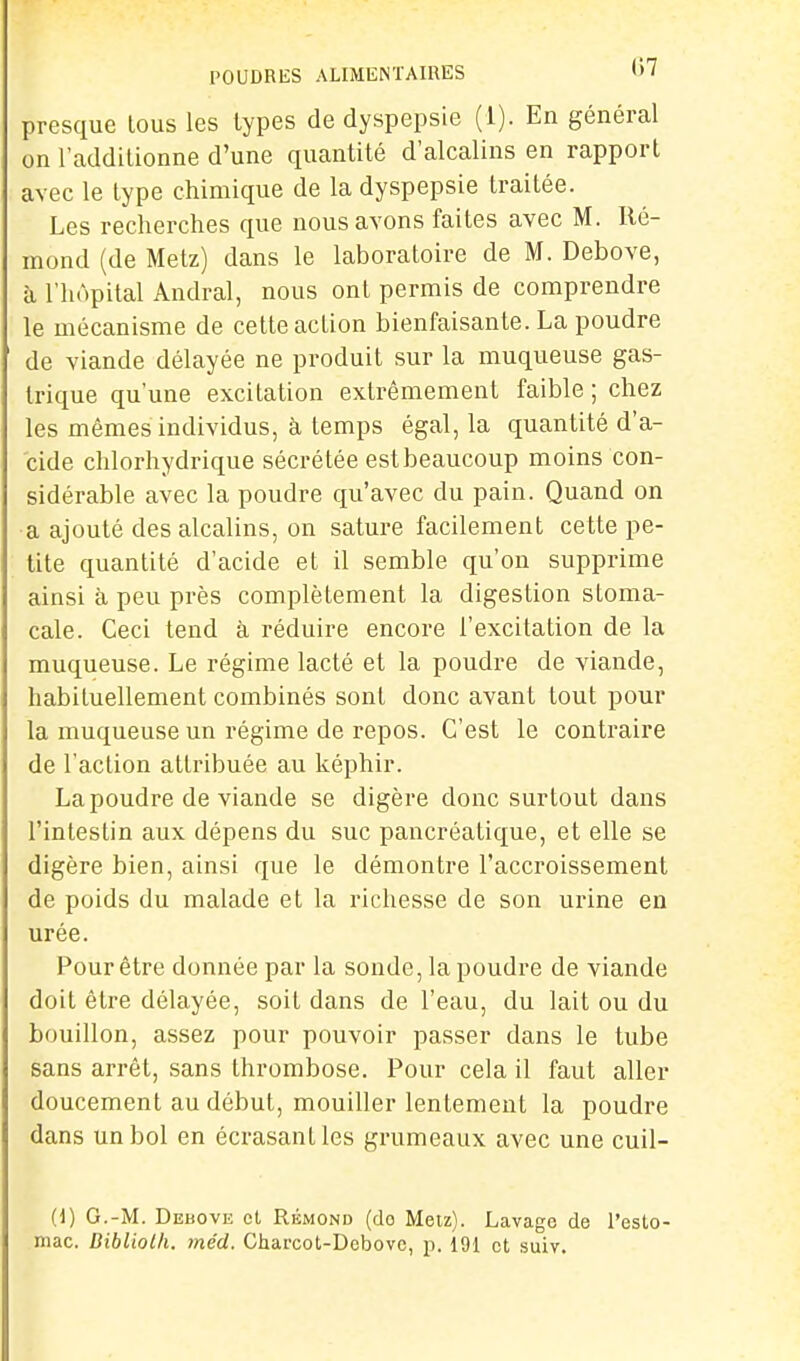 POUDRES ALIMENTAIRES »> ' presque lous les types de dyspepsie (1). En général on l'additionne d'une quantité d'alcalins en rapport avec le type chimique de la dyspepsie traitée. Les recherches que nous avons faites avec M. Ré- mond (de Metz) dans le laboratoire de M. Debove, à l'hôpital Andral, nous ont permis de comprendre le mécanisme de cette action bienfaisante. La poudre de viande délayée ne produit sur la muqueuse gas- trique qu'une excitation extrêmement faible ; chez les mêmes individus, à temps égal, la quantité d'a- cide chlorhydrique sécrétée estbeaucoup moins con- sidérable avec la poudre qu'avec du pain. Quand on a ajouté des alcalins, on sature facilement cette pe- tite quantité d'acide et il semble qu'on supprime ainsi à peu près complètement la digestion stoma- cale. Ceci tend à réduire encore l'excitation de la muqueuse. Le régime lacté et la poudre de viande, habituellement combinés sont donc avant tout pour la muqueuse un régime de repos. C'est le contraire de l'action attribuée au képhir. La poudre de viande se digère donc surtout dans l'intestin aux dépens du suc pancréatique, et elle se digère bien, ainsi que le démontre l'accroissement de poids du malade et la richesse de son urine en urée. Pour être donnée par la sonde, la poudre de viande doit être délayée, soit dans de l'eau, du lait ou du bouillon, assez pour pouvoir passer dans le tube sans arrêt, sans thrombose. Pour cela il faut aller doucement au début, mouiller lentement la poudre dans un bol en écrasant les grumeaux avec une cuil- (1) G.-M. Debove cl Rémond (do Meiz). Lavage de l'esto- mac. Bibliolh. méd. Charcot-Debovc, p. 191 et suiy.