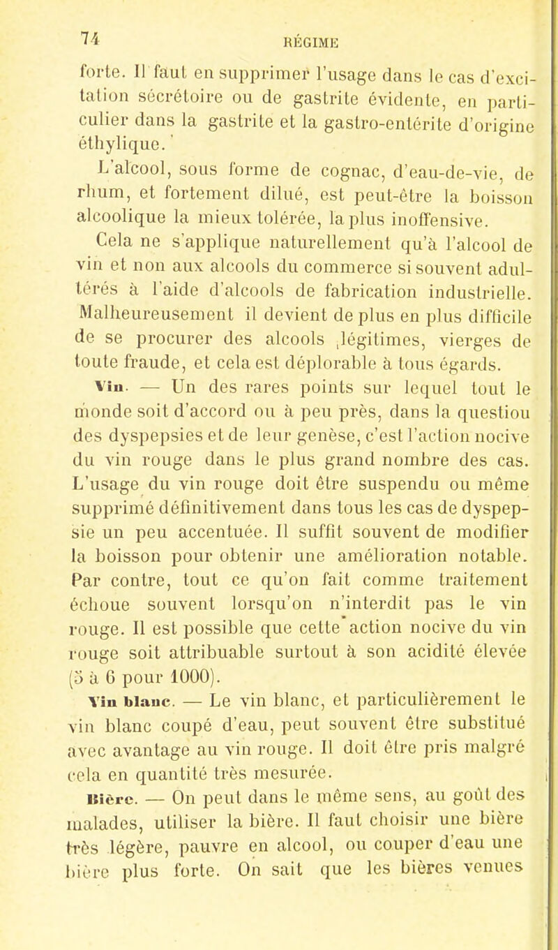 forte. II faut en supprimer l'usage dans le cas d'exci- tation sécrétoire ou de gastrite évidente, en parti- culier dans la gastrite et la gastro-entérite d'origine éthylique. ' L'alcool, sous l'orme de cognac, d'eau-de-vie, de rhum, et fortement dilué, est peut-être la boisson alcoolique la mieux tolérée, lapins inoffensive. Cela ne s'applique naturellement qu'à l'alcool de vin et non aux alcools du commerce si souvent adul- térés à l'aide d'alcools de fabrication industrielle. Malheureusement il devient déplus en plus difficile de se procurer des alcools .légitimes, vierges de toute fraude, et cela est déplorable à tous égards. Viu. — Un des rares points sur lequel tout le monde soit d'accord ou à peu près, dans la question des dyspepsies et de leur genèse, c'est l'action nocive du vin rouge dans le plus grand nombre des cas. L'usage du vin rouge doit être suspendu ou même supprimé définitivement dans tous les cas de dyspep- sie un peu accentuée. Il suffit souvent de modifier la boisson pour obtenir une amélioration notable. Par contre, tout ce qu'on fait comme traitement échoue souvent lorsqu'on n'interdit pas le vin rouge. II est possible que cette action nocive du vin rouge soit attribuable surtout à son acidité élevée (5 à 6 pour 1000). Vîu blauc. — Le vin blanc, et particulièrement le vin blanc coupé d'eau, peut souvent être substitué avec avantage au vin rouge. Il doit être pris malgré cela en quantité très mesurée. Bière. — On peut dans le même sens, au goût des malades, utiliser la bière. Il faut choisir une bière très légère, pauvre en alcool, ou couper d'eau une bière plus forte. On sait que les bières venues