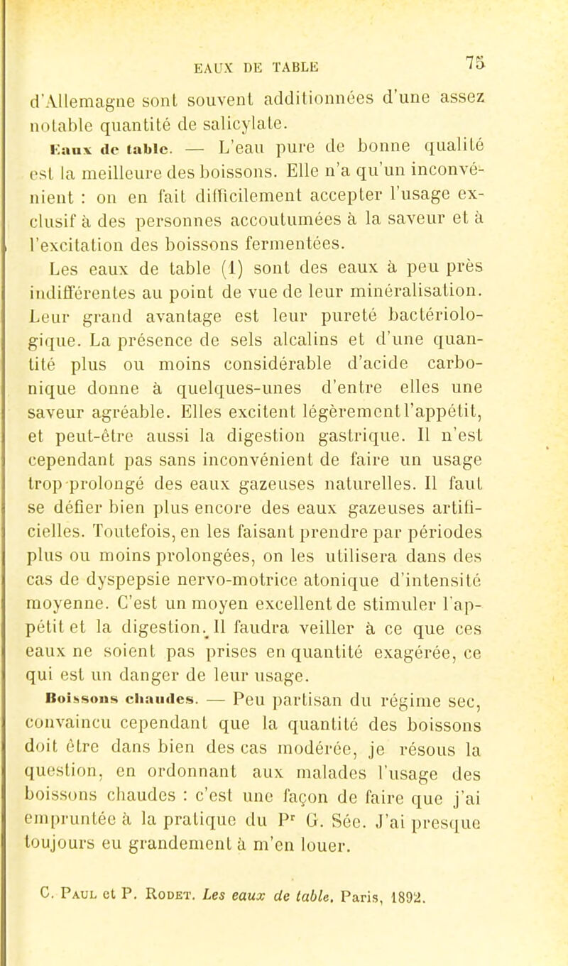 EAUX DE TABLE d'Allemagne sont souvent additionnées d'une assez notable quantité de salicylate. Kaax de table. — L'eau pure de bonne qualité est la meilleure des boissons. Elle n'a qu'un inconvé- nient : on en fait difricilement accepter l'usage ex- clusif à des personnes accoutumées à la saveur et à l'excitation des boissons fernientées. Les eaux de table (1) sont des eaux à peu près indifférentes au point de vue de leur minéralisation. Leur grand avantage est leur pureté bactériolo- gique. La présence de sels alcalins et d'une quan- tité plus ou moins considérable d'acide carbo- nique donne à quelques-unes d'entre elles une saveur agréable. Elles excitent légèrement l'appétit, et peut-être aussi la digestion gastrique. Il n'est cependant pas sans inconvénient de faire un usage trop-prolongé des eaux gazeuses naturelles. Il faut se défier bien plus encore des eaux gazeuses artifi- cielles. Toutefois, en les faisant prendre par périodes plus ou moins prolongées, on les utilisera dans des cas de dyspepsie nervo-motrice atonique d'intensité moyenne. C'est un moyen excellent de stimuler l'ap- pétit et la digestion. Il faudra veiller à ce que ces eaux ne soient pas prises en quantité exagérée, ce qui est un danger de leur usage. Boiiisous chaudes. — Peu partisan du régime sec, convaincu cependant que la quantité des boissons doit être dans bien des cas modérée, je résous la question, en ordonnant aux malades l'usage des boissons chaudes : c'est une façon de faire que j'ai empruntée à la pratique du P^ G. Sée. J'ai presque toujours eu grandement à m'en louer. C. Paul et P. Rodet. Les eaux de table. Paris, 1892.