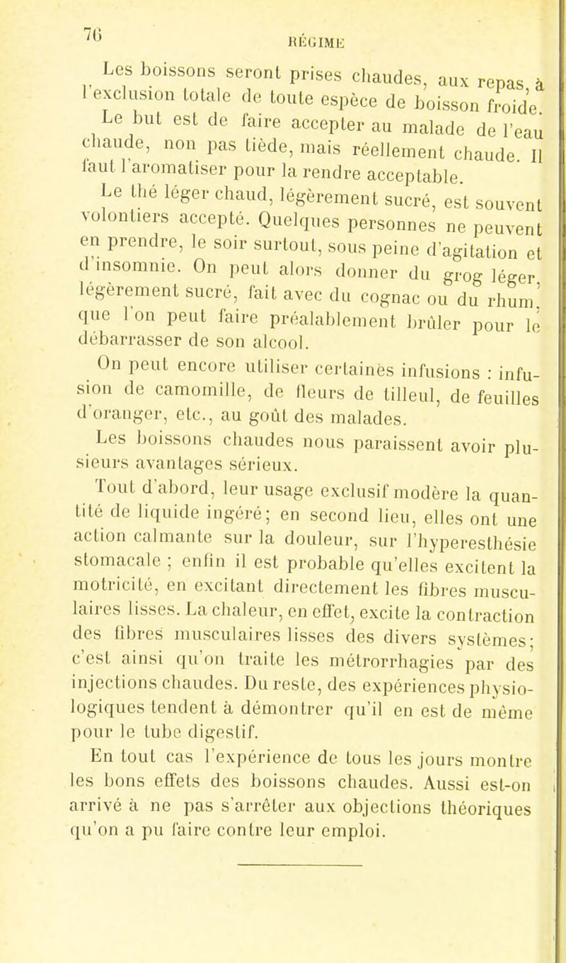 Les boissons seront prises chaudes, aux repas à 1 exclusion totale de toute espèce de boisson froide Le but est de faire accepter au malade de l'eau chaude, non pas tiède, mais réellement chaude II faut 1 aromatiser pour la rendre acceptable Le thé léger chaud, légèrement sucré, est souvent volontiers accepté. Quelques personnes ne peuvent en prendre, le soir surtout, sous peine d'agitation et d insomnie. On peut alors donner du grog léger légèrement sucré, fait avec du cognac ou du rhum' que l'on peut faire préalablement brûler pour le débarrasser de son alcool. On peut encore utiliser certaines infusions : infu- sion de camomille, de fleurs de tilleul, de feuilles d'oranger, etc., au goût des malades. Les boissons chaudes nous paraissent avoir plu- sieurs avantages sérieux. Tout d'abord, leur usage exclusif modère la quan- tité de liquide ingéré; en second lieu, elles ont une action calmante sur la douleur, sur l'hyperesthésie stomacale ; enhn il est probable qu'elles excitent la motricité, en excitant directement les fibres muscu- laires lisses. La chaleur, en effet, excite la contraction des fibres musculaires lisses des divers systèmes- c'est ainsi qu'on traite les métrorrhagies'par des injections chaudes. Du reste, des expériences physio- logiques tendent à démontrer qu'il en est de même pour le tube digestif. En tout cas l'expérience de tous les jours montre les bons effets des boissons chaudes. Aussi est-on arrivé à ne pas s'arrêter aux objections théoriques qu'on a pu faire contre leur emploi.