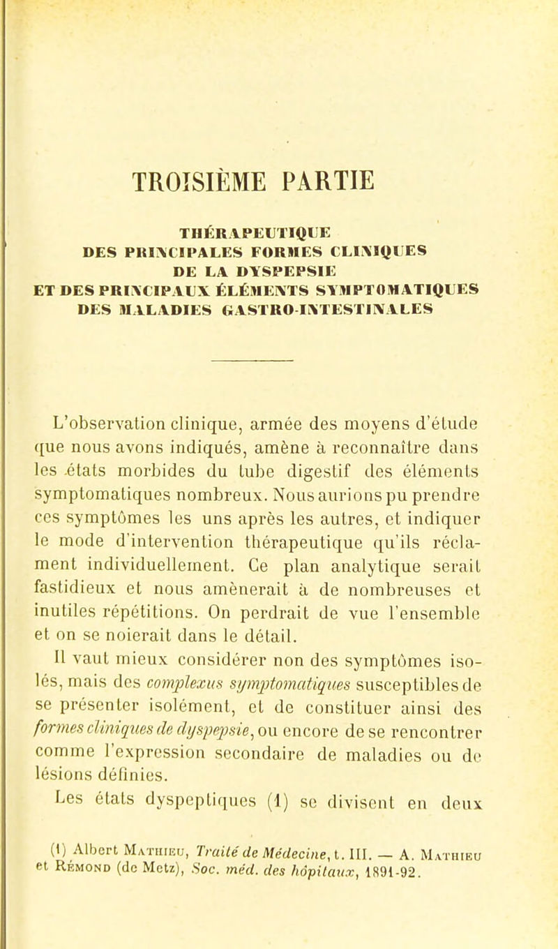 TROISIÈME PARTIE THKRAPEUTIQL'E DES PRirSiCIPALES FORMES CLINIQUES DE LA DYSPEPSIE ET DES PRINCIPAUX ÉLÉMEI\TS SYMPTOMATIQUES DES MxVLADIES GASTRO IXTESTIMALES L'observation clinique, armée des moyens d'éludé que nous avons indiqués, amène à reconnaître dans les -états morbides du lube digestif des éléments isymptomatiques nombreux. Nous aurions pu prendre ces symptômes les uns après les autres, et indiquer le mode d'intervention thérapeutique qu'ils récla- ment individuellement. Ce plan analytique serait fastidieux et nous amènerait à de nombreuses et inutiles répétitions. On perdrait de vue l'ensemble et on se noierait dans le détail. Il vaut mieux considérer non des symptômes iso- lés, mais des comjolexus symptomatiques susceptibles de se présenter isolément, et de constituer ainsi des formes cliniques de (lijspe2)sie, on encore de se rencontrer comme l'expression secondaire de maladies ou de lésions définies. Les états dyspeptiques (1) se divisent en deux (I) Albert Mathieu, Trailéde Médecine, l. III. — A. Mathieu et RÉMOND (de Metz), Soc. méd. des hôpitaux, 1891-92.