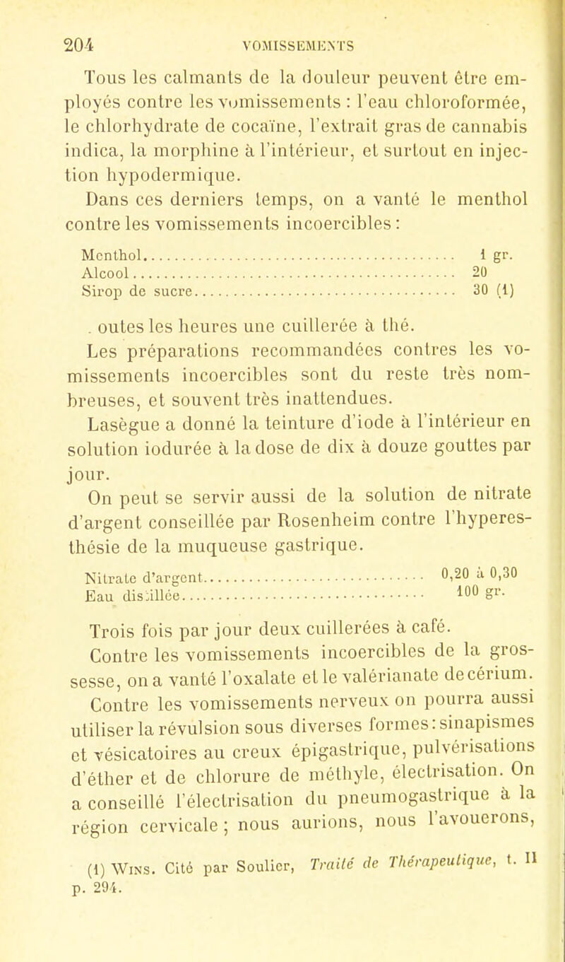 Tous les calmants de la douleur peuvent être em- ployés contre les vomissements : l'eau chloroformée, le chlorhydrate de cocaïne, l'extrait gras de cannabis indica, la morphine à l'intérieur, et surtout en injec- tion hypodermique. Dans ces derniers temps, on a vanté le menthol contre les vomissements incoercibles : Menthol 1 gr. Alcool 20 Sirop de sucre 30 (1) . eûtes les heures une cuillerée à thé. Les préparations recommandées contres les vo- missements incoercibles sont du reste très nom- breuses, et souvent très inattendues. Lasègue a donné la teinture d'iode à l'intérieur en solution iodurée à la dose de dix à douze gouttes par jour. On peut se servir aussi de la solution de nitrate d'argent conseillée par Rosenheim contre l'hyperes- Ihésie de la muqueuse gastrique. Nitrate d'argent 0,20 à 0,30 Eau dis:illée m gv. Trois fois par jour deux cuillerées à café. Contre les vomissements incoercibles de la gros- sesse, on a vanté l'oxalate et le valérianate decérium. Contre les vomissements nerveux on pourra aussi utiliser la révulsion sous diverses formes :sinapismes et vésicatoires au creux épigastrique, pulvérisations d'éther et de chlorure de méthyle, électrisation. On a conseillé l'électrisation du pneumogastrique à la région cervicale ; nous aurions, nous l'avouerons, (1) WiNS. Cité par Soulier, Trailé de Thérapeutique, t. Il p. 294.