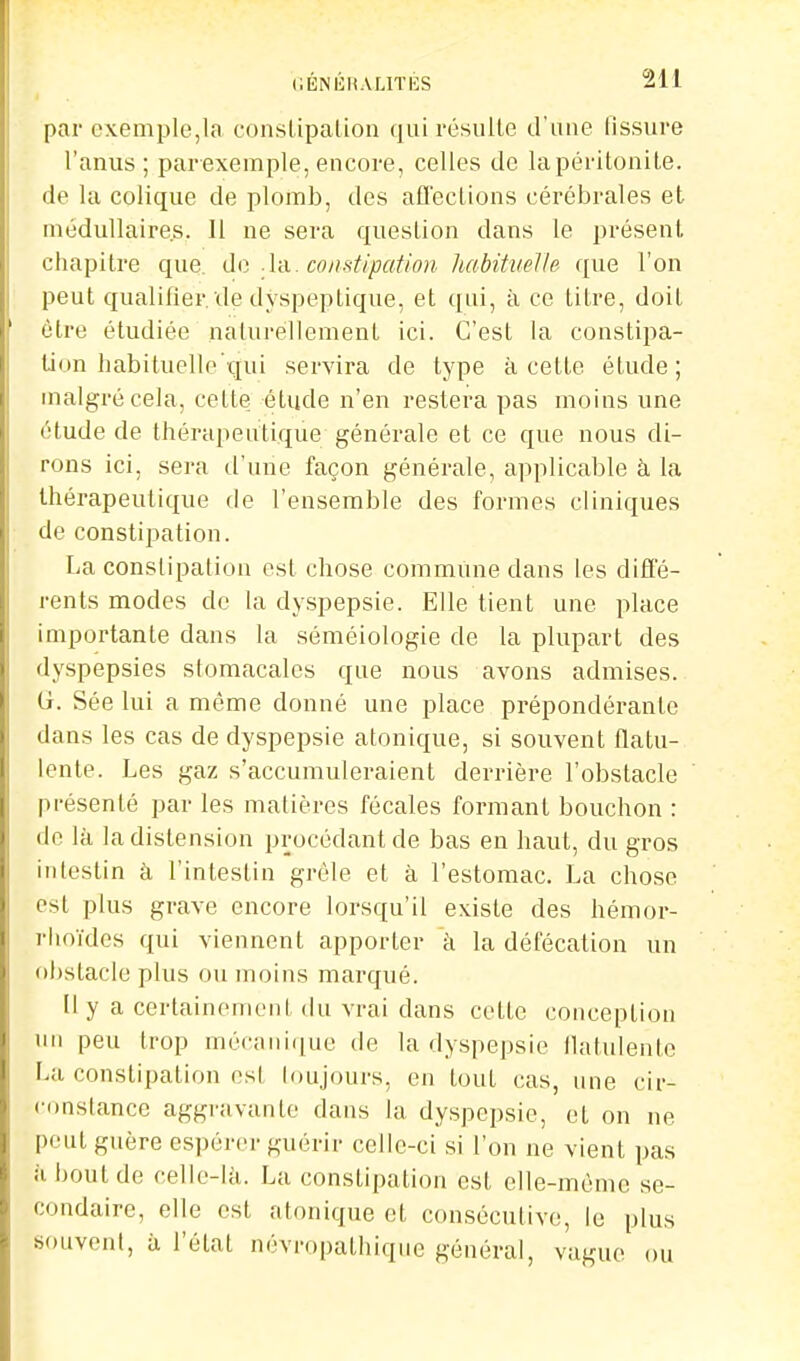 par exemple,la constipation (jni résulte d'une tissure l'anus ; parexemple, encore, celles de lapéritonile. de la colique de plomb, des aQ'ections cérébrales et médullaires. 11 ne sera question dans le présent, chapitre que. de. .lu. constipation luibituelle que l'on peut qualifier, de dyspeptique, et qui, à ce titre, doit être étudiée naturellement ici. C'est la constipa- tion habituelle'qui servira de type à cette étude; malgré cela, cette étude n'en restera pas moins une étude de thérapeutique générale et ce que nous di- rons ici, sera d'une façon générale, applicable à la thérapeutique de l'ensemble des formes cliniques de constipation. La constipation est chose commune dans les diffé- rents modes de la dyspepsie. Elle tient une place importante dans la séméiologie de la plupart des dyspepsies stomacales que nous avons admises. G. Sée lui a même donné une place prépondéranfe dans les cas de dyspepsie atonique, si souvent flatu- lente. Les gaz s'accumuleraient derrière l'obstacle présenté par les matières fécales formant bouchon : de là la distension procédant de bas en haut, du gros intestin à l'intestin grêle et à l'estomac. La chose est plus grave encore lorsqu'il existe des hémor- rhoïdes qui viennent apporter k la défécation un obstacle plus ou moins marqué. Il y a certainement du vrai dans cette conception un peu trop mécaiii([ue de la dyspepsie llatulente La constipation est toujours, en tout cas, une cir- «■onstancc aggravante dans la dyspepsie, et on ne peut guère espérer guérii- celle-ci si l'on ne vient pas à bout de celle-Ui. La constipation est elle-même se- condaire, elle est atonique et consécutive, le plus souvent, à l'état névropathique général, vague ou