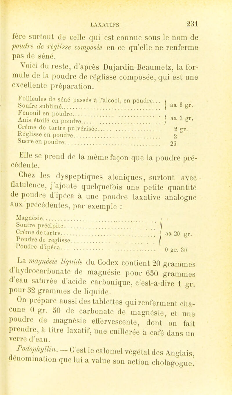 fère surloul de celle qui est connue sous le nom de pondre de réglisse composée en ce qu'elle ne renferme pas de séné. Voici du reste, d'après Dujardin-Beaumetz, la for- mule de la poudre de réglisse composée, qui est une excellente préparation. Follicules do séné passés à l'alcool, en poudre... / Soufre sublimé aa 6 gr. Fenouil en poudre j Anis étoilé en poudre ' ) Crème do tarlre pulvérisée 2 gr. Réglisse en poudre 2 Sucre en poudre 25 Elle se prend de la même façon que la poudre pré- cédente. Chez les dyspeptiques atoniques, surtout avec flatulence, j'ajoute quelquefois une petite quantité de poudre d'ipéca à une poudre laxative analogue aux précédentes, par exemple : Magnésie / Soufre précipité ' I Crème de tartre \ { aa 20 gr. Poudre de réglisse '/  Poudre d'ipéca 0 gr. 30 ^ La magnésie liquide du Codex contient 20 grammes d'hydrocarbonate de magnésie pour 650 grammes d'eau saturée d'acide carbonique, c'est-à-dire 1 gr. pour 32 grammes de liquide. On prépare aussi des tablettes qui renferment cha- cune 0 gr. 50 de carbonate de magnésie, et une poudre de magnésie eflervescente, dont on fait prendre, à titre laxatif, une cuillerée à café dans un verre d'eau. Podophyllin. - C'est le calomel végétal des Anglais denommation que lui a value son action cholagogue.'