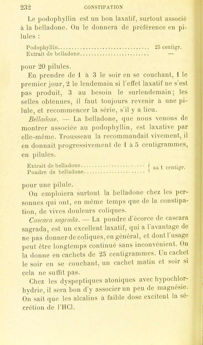 Le podophyllin est un bon laxatif, surtout associé à la belladone. On le donnera de préférence en pi- lules : Podophyllin Extrait de belladone pour 20 pilules. En prendre de 1 à. 3 le soir en se couchant, 1 le premier jour, 2 le lendemain si l'efifet laxatif ne s'est pas produit, 3 au besoin le surlendemain; les selles obtenues, il faut toujours revenir à une pi- lule, et recommencer la série, s'il y a lieu. Belladone. — La belladone, que nous venons de montrer associée au podophyllin, est laxative par elle-même. Trousseau la recommandait vivement, il en donnait progressivement de 1 à S centigrammes, en pilules. Extrait de belladone ) centi^r. Poudre de belladone * '  pour une pilule. On emploiera surtout la belladone chez les per- sonnes qui ont, en même temps que de la constipa- lion, de vives douleurs coliques. Cascara sagrada. — La poudre d'écorce de cascara sagrada, est un excellent laxatif, qui a l'avantage de ne pas donner de coliques, en général, et dont l'usage peut être longtemps continué sans inconvénienL On la donne en cachets de 23 centigrammes. Un cachet le soir en se couchant, un cachet malin et soir si cela ne suffit pas. Chez les dyspeptiques atoniques avec hypochlor- hydrie, il sera bon d'y associer un peu de magnésie. On sait que les alcalins à faible dose excitent la sé- crétion de l'HCl. 23 centigr.