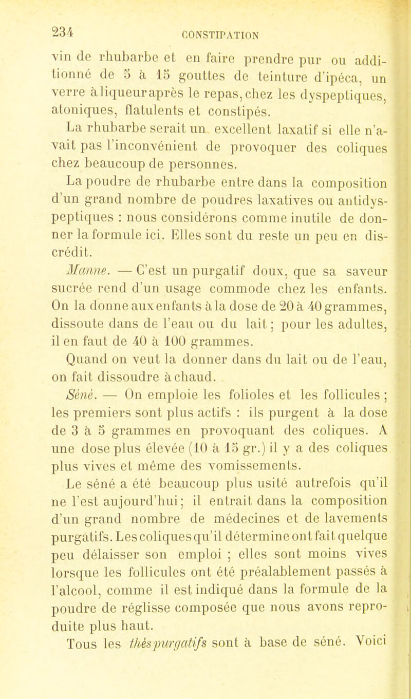 vin de rhubarbe et en faire prendre pur ou addi- tionné de 5 à IS gouttes de teinture d'ipéca, un verre àliqueuraprès le repas,chez les dyspeptiques, atoniques, flatulents el constipés. La rhubarbe serait un excellent laxatif si elle n'a- vait pas l'inconvénient de provoquer des coliques chez beaucoup de personnes. La poudre de rhubarbe entre dans la composition d'un grand nombre de poudres laxatives ou antidys- peptiques : nous considérons comme inutile de don- ner la formule ici. Elles sont du reste un peu en dis- crédit. Manne. — C'est un purgatif doux, que sa saveur sucrée rend d'un usage commode chez les enfants. On la donne aux enfants à la dose de 20 à -iO grammes, dissoute dans de l'eau ou du lait ; pour les adultes, il en faut de 40 à 100 grammes. Quand on veut la donner dans du lait ou de l'eau, on fait dissoudre à chaud. Séné. — On emploie les folioles et les follicules ; les premiers sont plus actifs : ils purgent à la dose de 3 à S grammes en provoquant des coliques. A une dose plus élevée (10 à IS gr.) il y a des coliques plus vives et même des vomissements. Le séné a été beaucoup plus usité autrefois qu'il ne l'est aujourd'hui ; il entrait dans la composition d'un grand nombre de médecines et de lavements purgatifs. Les coliques qu'il détermine ont fait quelque peu délaisser son emploi ; elles sont moins vives lorsque les follicules ont été préalablement passés à l'alcool, comme il est indiqué dans la formule de la poudre de réglisse composée que nous avons repro- duite plus haut. Tous les thésjmrgatifs sont à base de séné. Voici