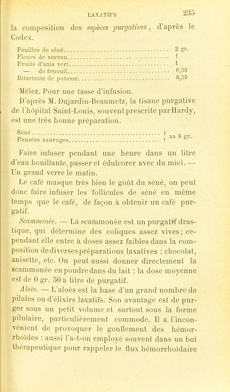 la composition des espèces j?wj-//a^wes , d'après le Codex. Mêlez. Pour une tasse d'infusion. D'après M. Dujardin-Beaumetz, la tisane purgative de l'hôpital Saint-Louis, souvent prescrite par Hardy, est une très bonne préparation. Pensées sauvages i ° ' Faire infuser pendant une heure dans un litre d'eau bouillante,passer et édulcorer avec du miel. — Un grand verre le matin. Le café masque très bien le goût du séné, on peut donc faire infuser les follicules de séné en même temps que le café, de façon à obtenir un café pur- gatif. Scammonèe. — La scammonée est un purgatrf dras- tique, qui détermine des coliques assez vives; ce- pendant elle entre à doses assez faibles dans la com- position de diverses préparations laxatives : chocolat, anisette, etc. On peut aussi donner directement la scammonée en poudre dans du lait : la dose moyenne est de 0 gr. 50 à titre de purgatif. Aloès. — L'aloès est la base d'un grand nombre de pilules ou d'élixirs laxatifs. Son avantage est de pur- ger sous un petit volume et surtout sous la forme pilulaire, particulièrement commode. Il a l'incon- vénient de provoquer le gonflement des hémor- rhoïdes : aussi l'a-t-on employé souvent dans un but thérapeutique pour rappeler le flux hémorrhoïdaire Fouilles do séné.. Fleurs do sureau. Fruits d'anis vert 2 gr. Bitartrate de potasse — de fenouil 1 0,50 0,30