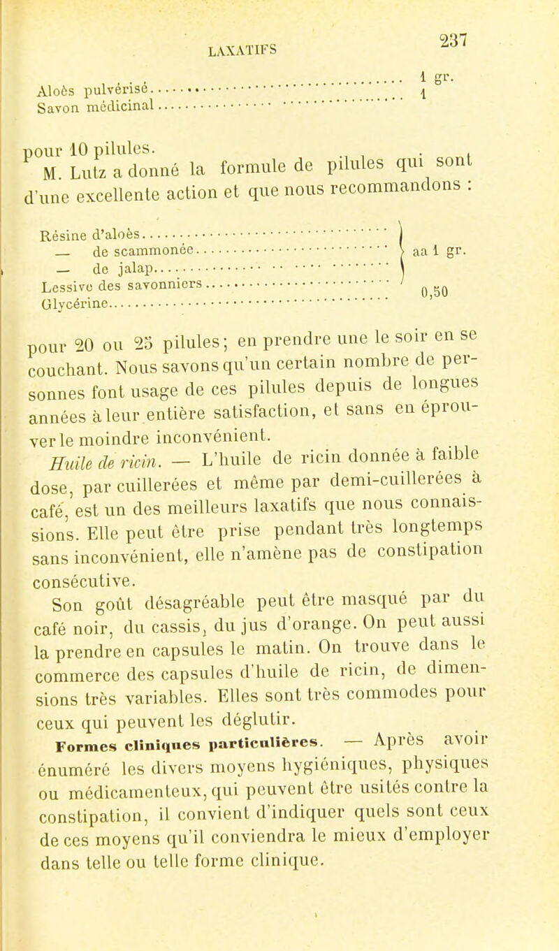 , , . . 1 gL-- Aloôs pulvérise I Savon médicinal pour 10 pilules. . M Lutz a donné la formule de pilules qui sont d'une excellente action et que nous recommandons : Résine d'aloès • de scammonée > aa 1 gr. _ do jalap \ Lessive des savonniers ' ^ Glycérine ' pour 20 ou 25 pilules; en prendre une le soir en se couchant. Nous savons qu'un certain nombre de per- sonnes font usage de ces pilules depuis de longues années à leur entière satisfaction, et sans en éprou- ver le moindre inconvénient. Huile de rwin. — L'huile de ricin donnée à faible dose, par cuillerées et même par demi-cuillerées à café, est un des meilleurs laxatifs que nous connais- sions. Elle peut être prise pendant très longtemps sans inconvénient, elle n'amène pas de constipation consécutive. Son goût désagréable peut être masqué par du café noir, du cassis^ du jus d'orange. On peut aussi la prendre en capsules le matin. On trouve dans le commerce des capsules d'huile de ricin, de dimen- sions très variables. Elles sont très commodes pour ceux qui peuvent les déglutir. Formes clîniqnes particnlières. — Après avoir énuméré les divers moyens hygiéniques, physiques ou médicamenteux, qui peuvent être usités contre la constipation, il convient d'indiquer quels sont ceux de ces moyens qu'il conviendra le mieux d'employer dans telle ou telle forme clinique.