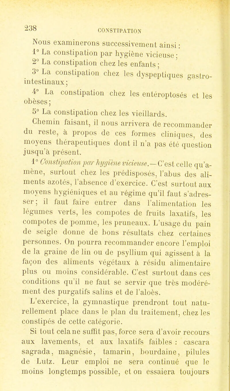 Nous examinerons successivement ainsi : 1° La constipation par hygiène vicieuse • 2° La constipation chez les enfants ; 3° La constipation chez les dyspeptiques gastro- intestinaux ; 4° La constipation chez les entéroptosés et les obèses; 5° La constipation chez les vieillards. Chemin faisant, il nous arrivera de recommander du reste, à propos de ces formes cliniques, des moyens thérapeutiques dont il n'a pas été question jusqu'à présent. 1° Constipation par hygiène vidmse.—Cesl celle qu'a- mène, surtout chez les prédisposés, l'abus des ali- ments azotés, l'absence d'exercice. C'est surtout aux moyens hygiéniques et au régime qu'il faut s'adres- ser ; il faut faire entrer dans l'alimentation les légumes verts, les compotes de fruits laxatifs, les compotes de pomme, les pruneaux. L'usage du pain de seigle donne de bons résultats chez certaines personnes. On pourra recommander encore l'emploi de la graine de lin ou de psyllium qui agissent à la façon des aliments végétaux à résidu alimentaire plus ou moins considérable. C'est surtout dans ces conditions qu'il ne faut se servir que très modéré- ment des purgatifs salins et de l'aloès. L'exercice, la gymnastique prendront tout natu- rellement place dans le plan du traitement, chez les constipés de cette catégorie. Si tout cela ne suffit pas, force sera d'avoir recours aux lavements, et aux laxatifs faibles : cascara sagrada, magnésie, tamarin, bourdaine, pilules de Lutz. Leur emploi ne sera continué que le moins longtemps possible, et on essaiera toujours