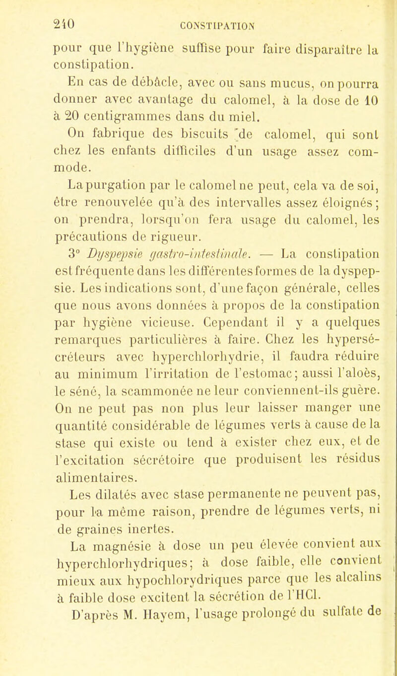 2i0 pour que l'hygiène suffise pour faire disparaître la constipation. En cas de débâcle, avec ou sans mucus, on pourra donner avec avantage du calomel, à la dose de 10 à 20 centigrammes dans du miel. On fabrique des biscuits 'de calomel, qui sont chez les enfants difficiles d'un usage assez com- mode. Lapurgation par le calomel ne peut, cela va de soi, être renouvelée qu'à des intervalles assez éloignés ; on prendra, lorsqu'on fera usage du calomel, les précautions de rigueur. 3° Dyspepsie gastro-intestinale. — La constipation est fréquente dans les différentes formes de la dyspep- sie. Les indications sont, d'une façon générale, celles que nous avons données à proj^os de la constipation par hygiène vicieuse. Cependant il y a quelques remarques particulières à faire. Chez les hypersé- créteurs avec hyperchlorliydrie, il faudra réduire au minimum l'irritation de l'estomac ; aussi l'aloès, le séné, la scammonée ne leur conviennent-ils guère. On ne peut pas non plus leur laisser manger une quantité considérable de légumes verts à cause de la stase qui existe ou tend à exister chez eux, et de l'excitation sécrétoire que produisent les résidus alimentaires. Les dilatés avec stase permanente ne peuvent pas, pour La même raison, prendre de légumes verts, ni de graines inertes. La magnésie à dose un peu élevée convient aux hyperchlorhydriques; à dose faible, elle convient mieux aux hypochlorydriques parce que les alcalins à faible dose excitent la sécrétion de l'HCl. D'après M. Hayem, l'usage prolongé du sulfate de